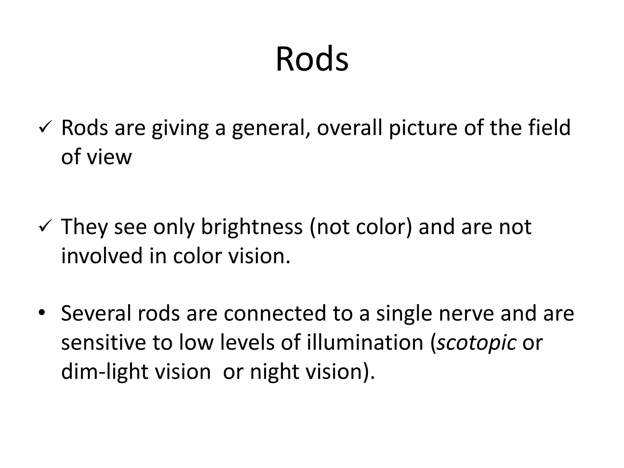 Rods
 Rods are giving a general, overall picture of the field
of view
 They see only brightness (not color) and are not
involved in color vision.
• Several rods are connected to a single nerve and are
sensitive to low levels of illumination (scotopic or
dim-light vision or night vision).
 