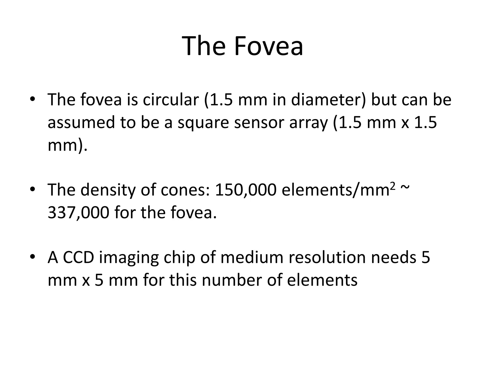 The Fovea
• The fovea is circular (1.5 mm in diameter) but can be
assumed to be a square sensor array (1.5 mm x 1.5
mm).
• The density of cones: 150,000 elements/mm2 ~
337,000 for the fovea.
• A CCD imaging chip of medium resolution needs 5
mm x 5 mm for this number of elements
 