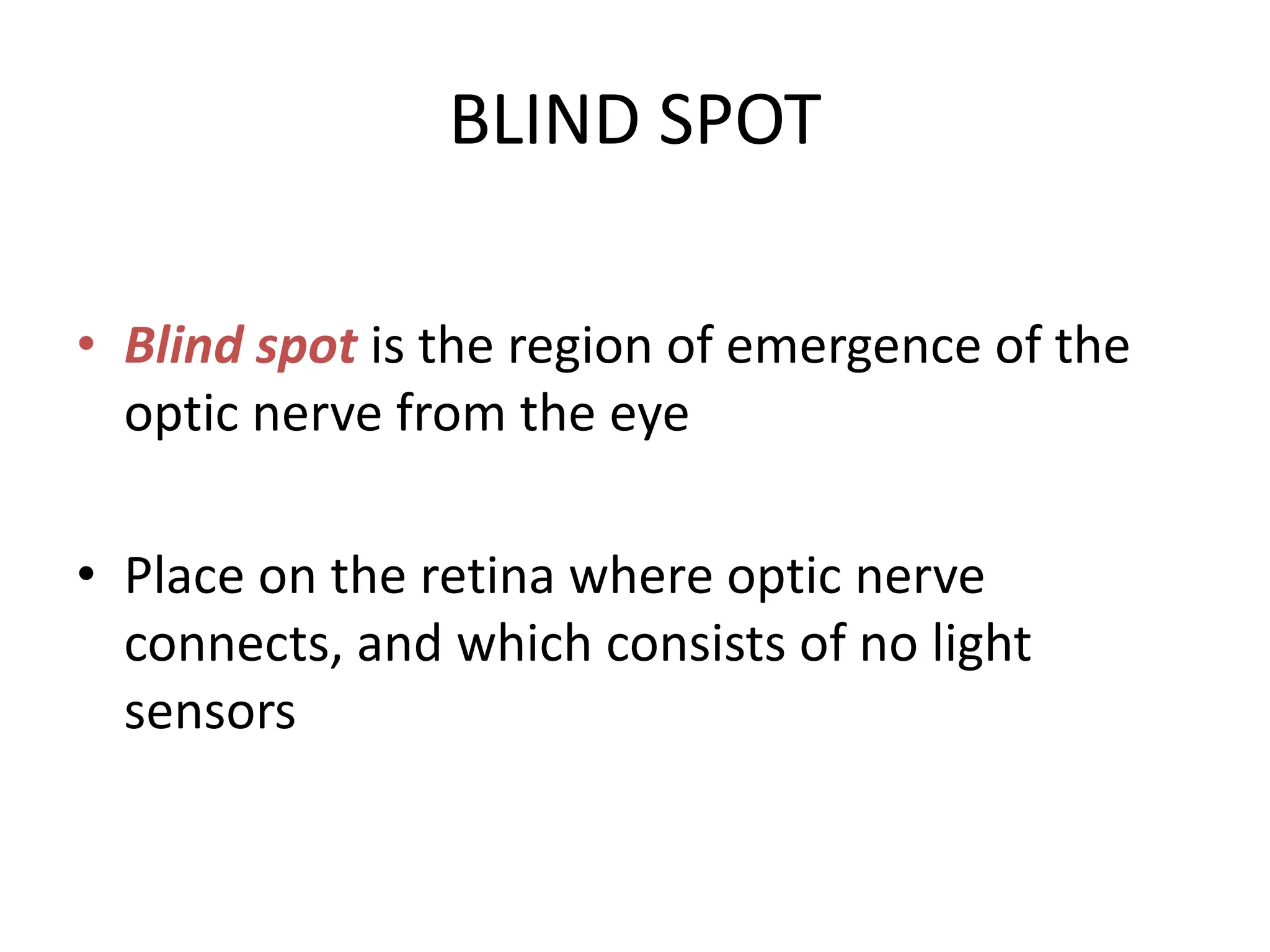 BLIND SPOT
• Blind spot is the region of emergence of the
optic nerve from the eye
• Place on the retina where optic nerve
connects, and which consists of no light
sensors
 