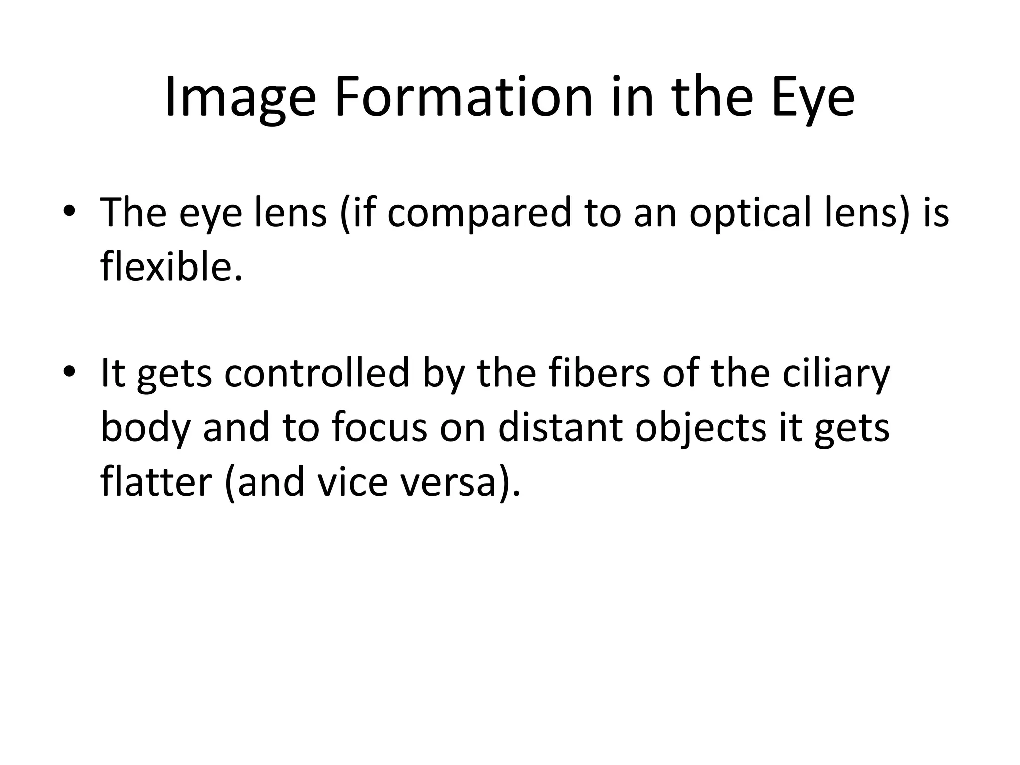 Image Formation in the Eye
• The eye lens (if compared to an optical lens) is
flexible.
• It gets controlled by the fibers of the ciliary
body and to focus on distant objects it gets
flatter (and vice versa).
 