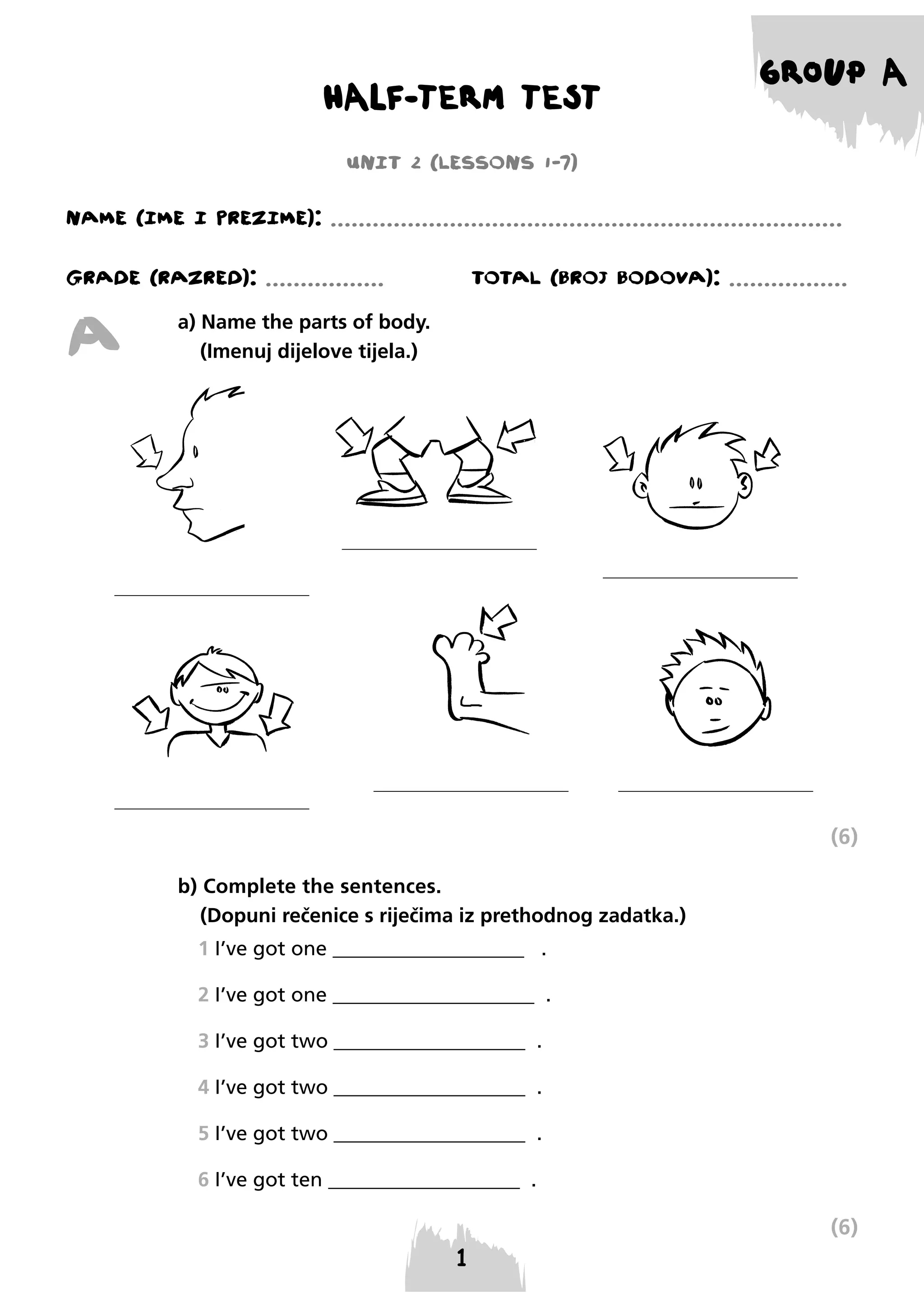 HALF-TERM TEST

GROUP A

UNIT 2 (LESSONS 1-7)
NAME (IME I PREzIME): .........................................................................
GRADE (RAzRED): .................

A

TOTAL (BROJ BODOVA): .................

a) Name the parts of body.
(Imenuj dijelove tijela.)

(6)
b) Complete the sentences.
(Dopuni rečenice s riječima iz prethodnog zadatka.)
1 I’ve got one ___________________ .
2 I’ve got one ____________________ .
3 I’ve got two ___________________ .
4 I’ve got two ___________________ .
5 I’ve got two ___________________ .
6 I’ve got ten ___________________ .

(6)

 