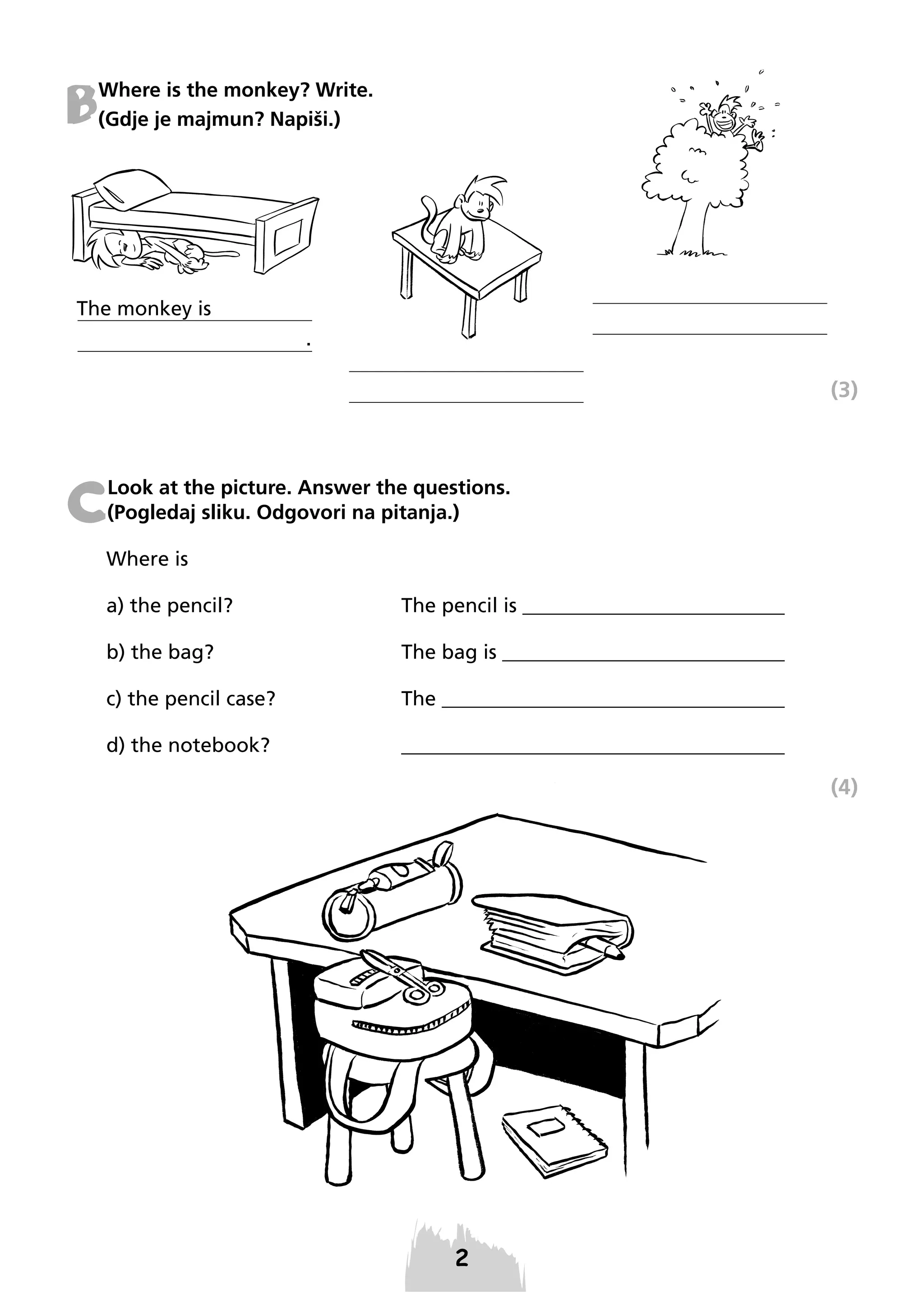 B

Where is the monkey? Write.
(Gdje je majmun? Napiši.)

The monkey is
.

(3)

C

Look at the picture. Answer the questions.
(Pogledaj sliku. Odgovori na pitanja.)

Where is
a) the pencil?

The pencil is __________________________

b) the bag?

The bag is ____________________________

c) the pencil case?

The __________________________________

d) the notebook?

______________________________________

(4)

 