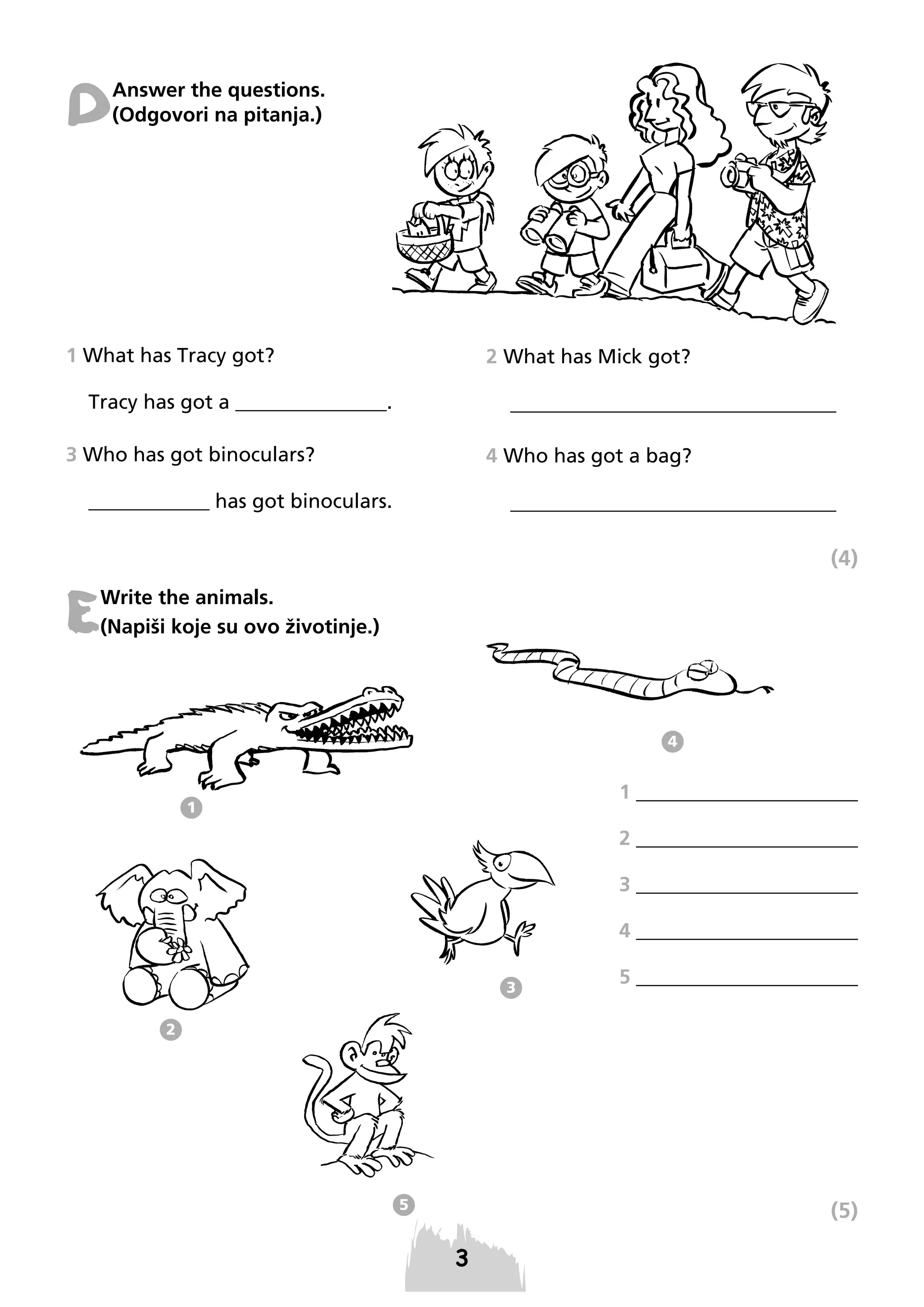 D

Answer the questions.
(Odgovori na pitanja.)

1 What has Tracy got?

2 What has Mick got?

______________________________

Tracy has got a _______________.
3 Who has got binoculars?

4 Who has got a bag?

______________________________

____________ has got binoculars.

(4)

E

Write the animals.
(Napiši koje su ovo životinje.)

4

1 ______________________

1

2 ______________________
3 ______________________
4 ______________________
3

5 ______________________

2

5

(5)

 