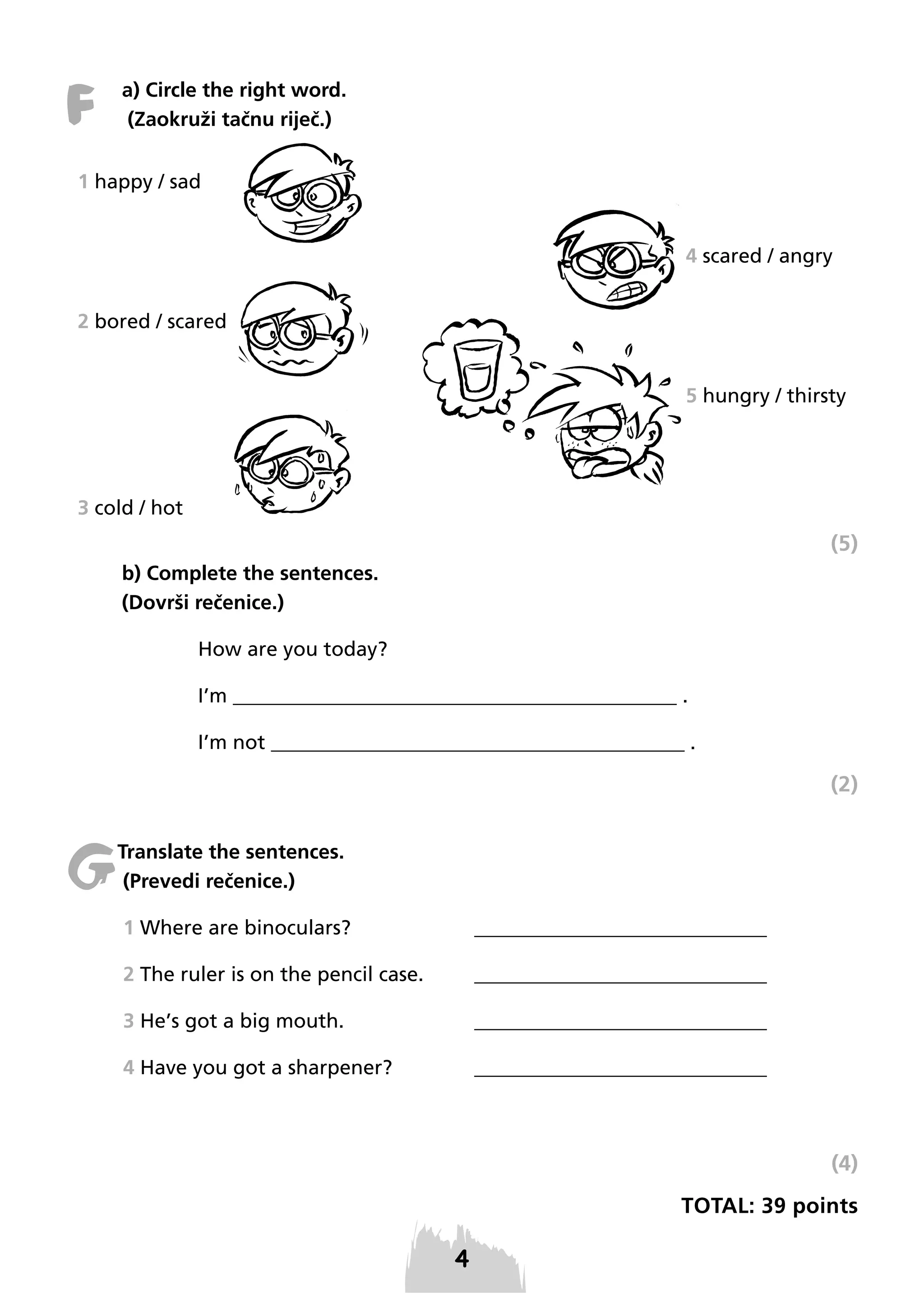 F

a) Circle the right word.
(Zaokruži tačnu riječ.)

1 happy / sad
4 scared / angry
2 bored / scared
5 hungry / thirsty

3 cold / hot

(5)
b) Complete the sentences.
(Dovrši rečenice.)
How are you today?
I’m ____________________________________________ .
I’m not _________________________________________ .

(2)

G

Translate the sentences.
(Prevedi rečenice.)
1 Where are binoculars?

_____________________________

2 The ruler is on the pencil case.

_____________________________

3 He’s got a big mouth.

_____________________________

4 Have you got a sharpener?

_____________________________

(4)
TOTAL: 39 points

 