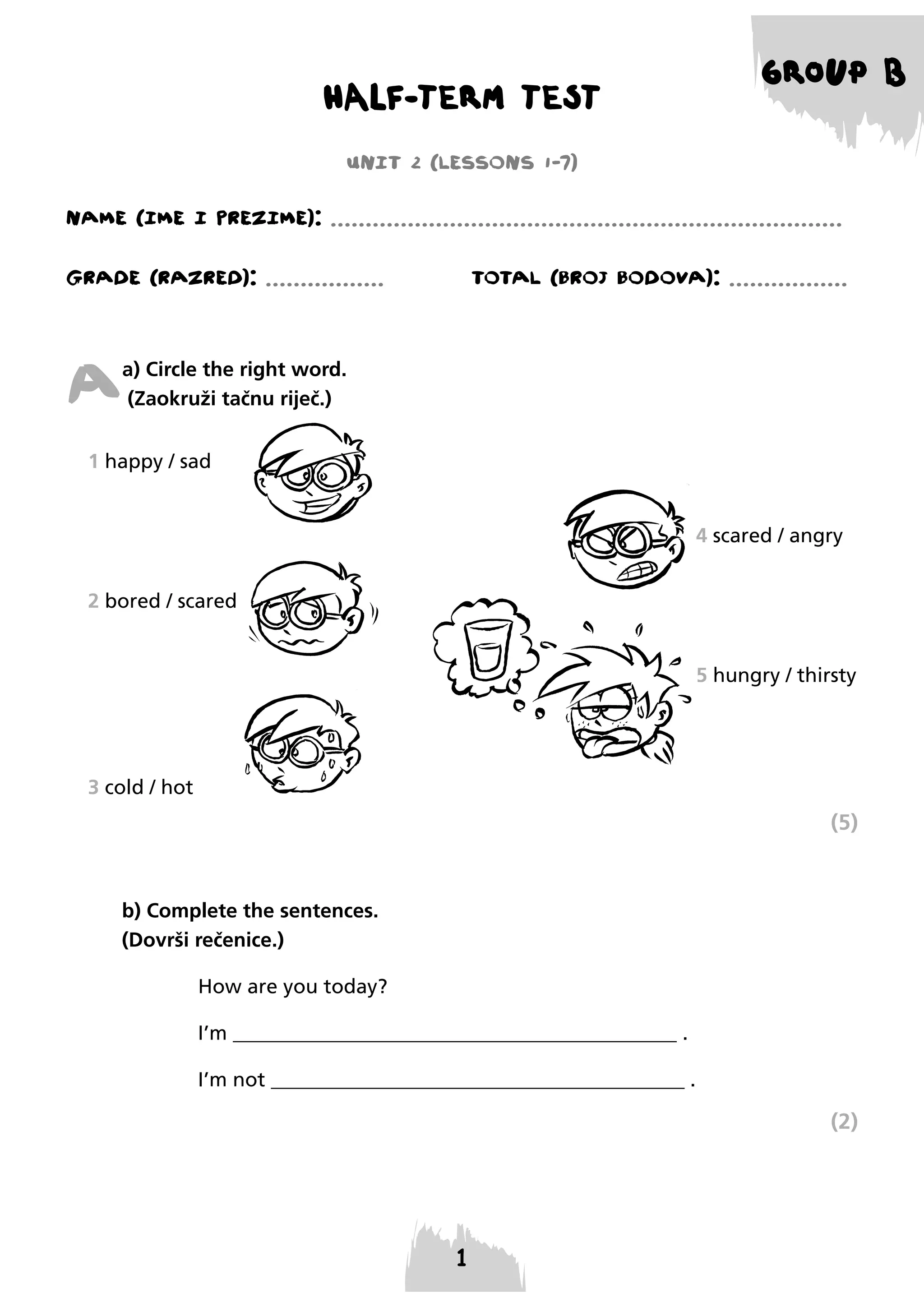 HALF-TERM TEST

GROUP B

UNIT 2 (LESSONS 1-7)
NAME (IME I PREzIME): .........................................................................
GRADE (RAzRED): .................

TOTAL (BROJ BODOVA): .................

A

a) Circle the right word.
(Zaokruži tačnu riječ.)

1 happy / sad
4 scared / angry
2 bored / scared
5 hungry / thirsty

3 cold / hot

(5)

b) Complete the sentences.
(Dovrši rečenice.)
How are you today?
I’m ____________________________________________ .
I’m not _________________________________________ .

(2)

 