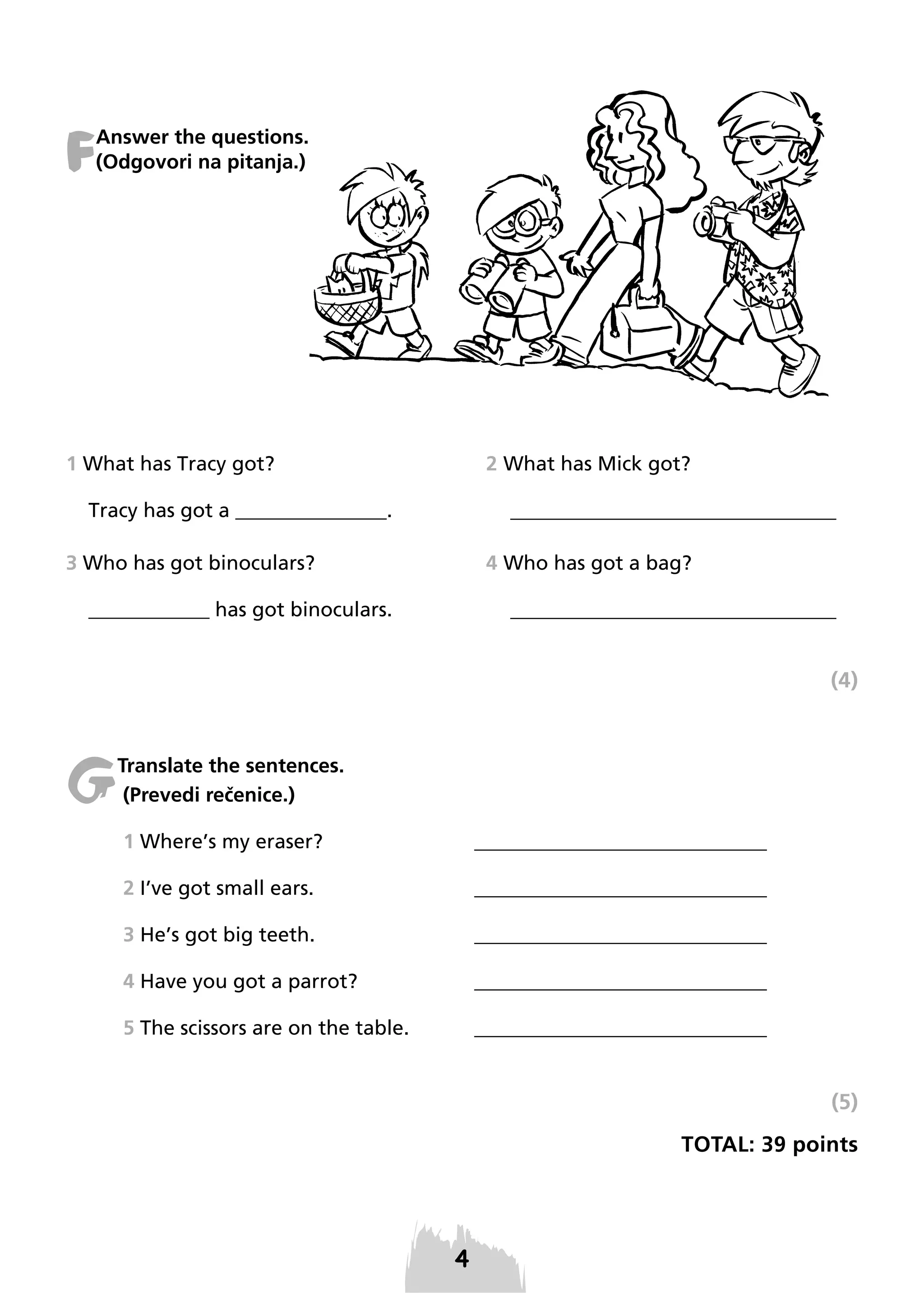 F

Answer the questions.
(Odgovori na pitanja.)

1 What has Tracy got?
Tracy has got a _______________.
3 Who has got binoculars?
____________ has got binoculars.

2 What has Mick got?

______________________________
4 Who has got a bag?

______________________________
(4)

G

Translate the sentences.
(Prevedi rečenice.)
1 Where’s my eraser?

_____________________________

2 I’ve got small ears.

_____________________________

3 He’s got big teeth.

_____________________________

4 Have you got a parrot?

_____________________________

5 The scissors are on the table.

_____________________________

(5)
TOTAL: 39 points

 