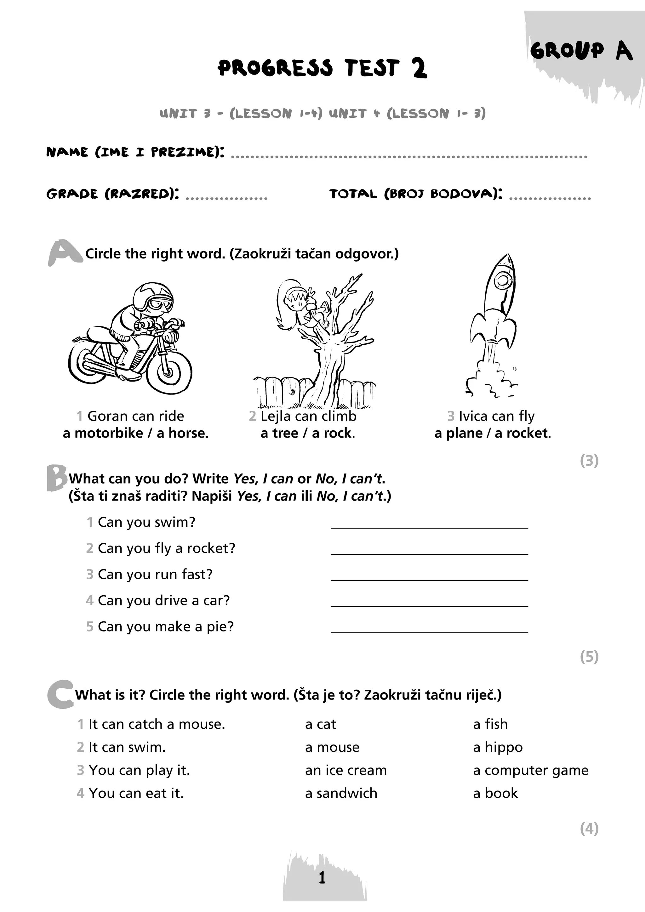 GROUP A

PROGRESS TEST 2
UNIT 3 - (LESSON 1-4) UNIT 4 (LESSON 1- 3)

NAME (IME I PREzIME): .........................................................................
GRADE (RAzRED): .................

TOTAL (BROJ BODOVA): .................

A

Circle the right word. (Zaokruži tačan odgovor.)

1 Goran can ride
a motorbike / a horse.

2 Lejla can climb
a tree / a rock.

3 Ivica can fly
a plane / a rocket.

(3)

B

What can you do? Write Yes, I can or No, I can’t.
(Šta ti znaš raditi? Napiši Yes, I can ili No, I can’t.)
1 Can you swim?

____________________________

2 Can you fly a rocket?

____________________________

3 Can you run fast?

____________________________

4 Can you drive a car?

____________________________

5 Can you make a pie?

____________________________

(5)

C

What is it? Circle the right word. (Šta je to? Zaokruži tačnu riječ.)
1 It can catch a mouse.

a cat

a fish

2 It can swim.

a mouse

a hippo

3 You can play it.

an ice cream

a computer game

4 You can eat it.

a sandwich

a book

(4)

 