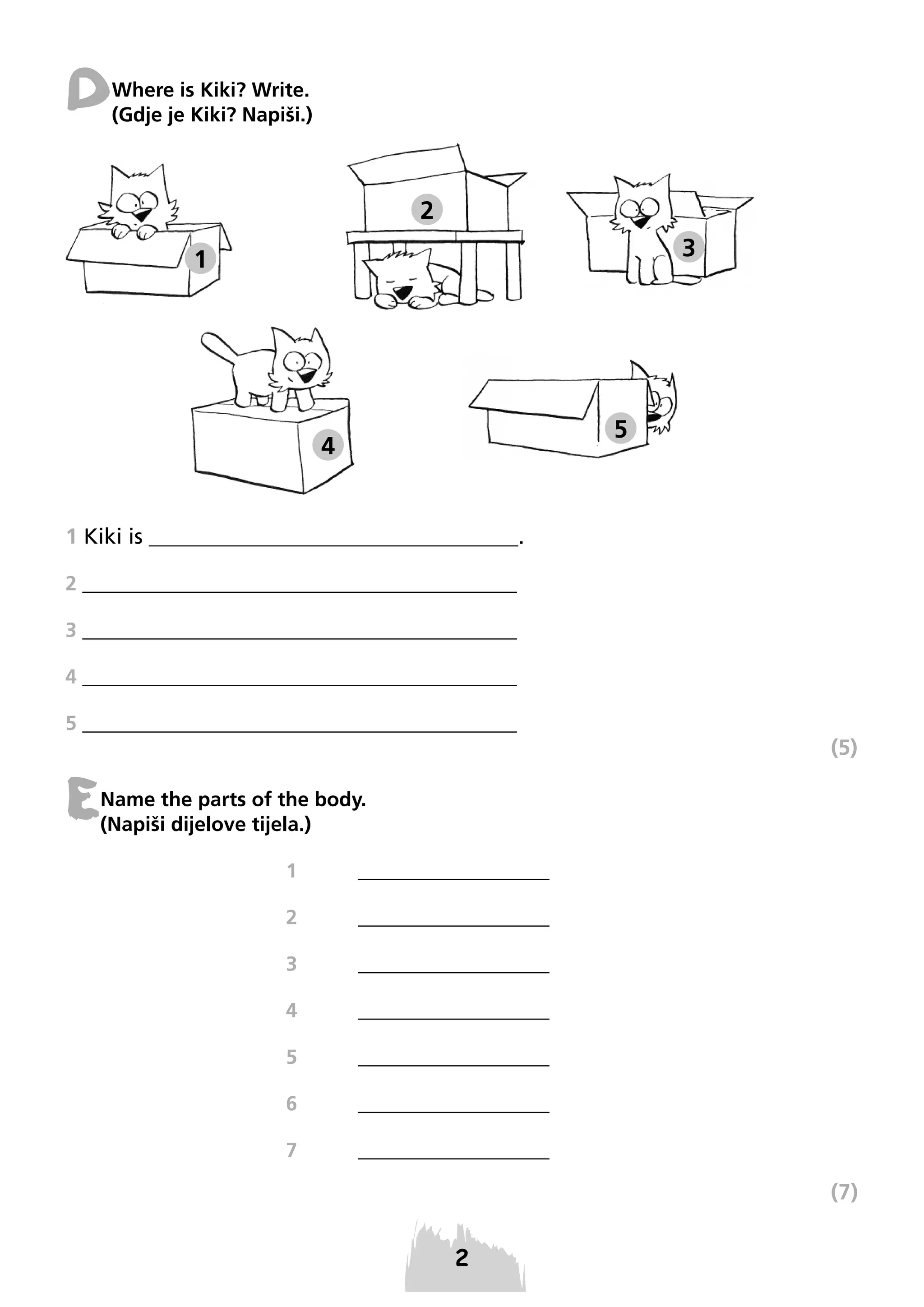 D

Where is Kiki? Write.
(Gdje je Kiki? Napiši.)

2
3

1

5

4

1 Kiki is __________________________________.
2 ________________________________________
3 ________________________________________
4 ________________________________________
5 ________________________________________

(5)

E

Name the parts of the body.
(Napiši dijelove tijela.)
1

___________________

2

___________________

3

___________________

4

___________________

5

___________________

6

___________________

7

___________________

(7)

 