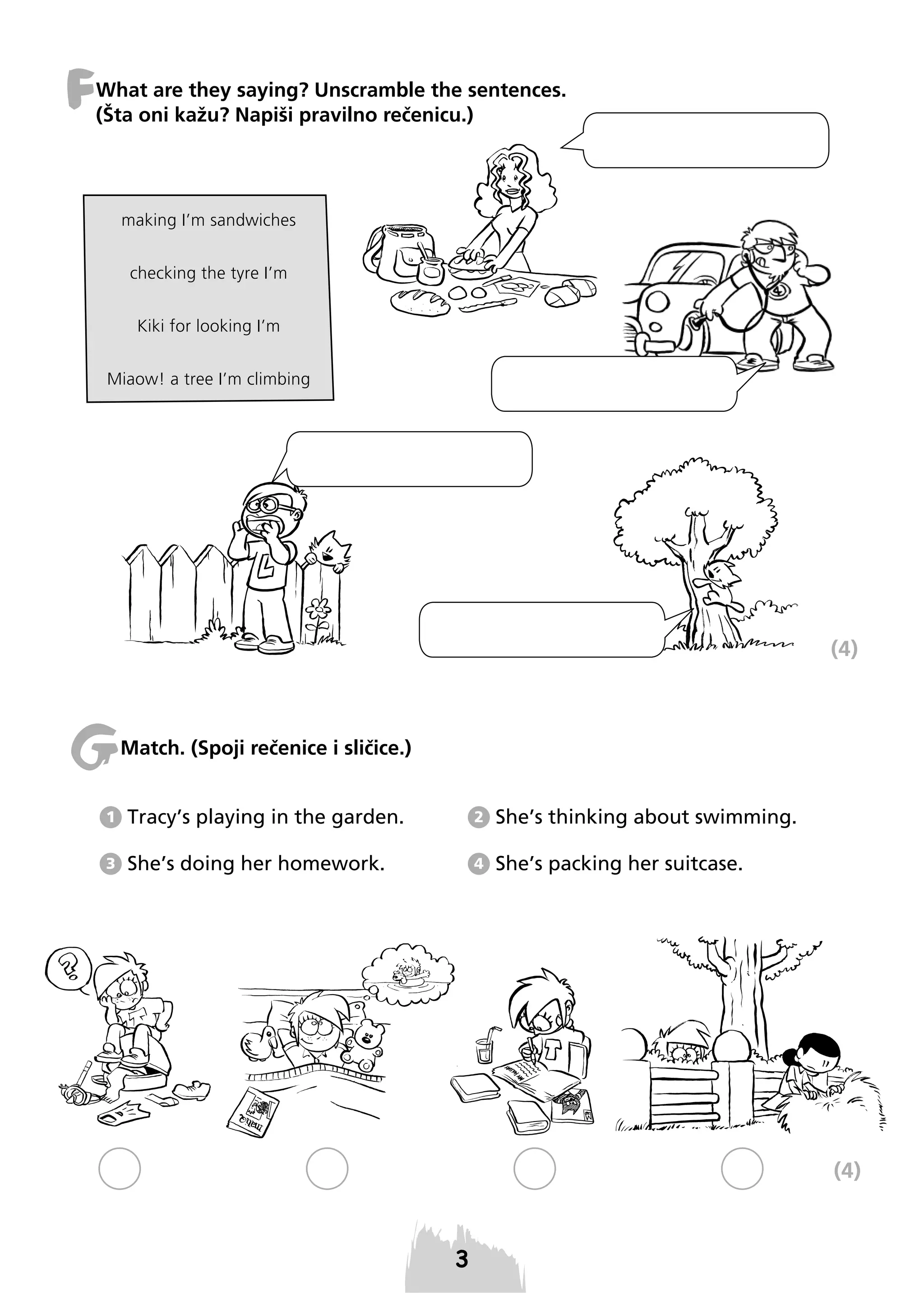 F

What are they saying? Unscramble the sentences.
(Šta oni kažu? Napiši pravilno rečenicu.)

making I’m sandwiches
checking the tyre I’m
Kiki for looking I’m
Miaow! a tree I’m climbing

(4)

G

Match. (Spoji rečenice i sličice.)

1

Tracy’s playing in the garden.

2

She’s thinking about swimming.

3

She’s doing her homework.

4

She’s packing her suitcase.

(4)

 