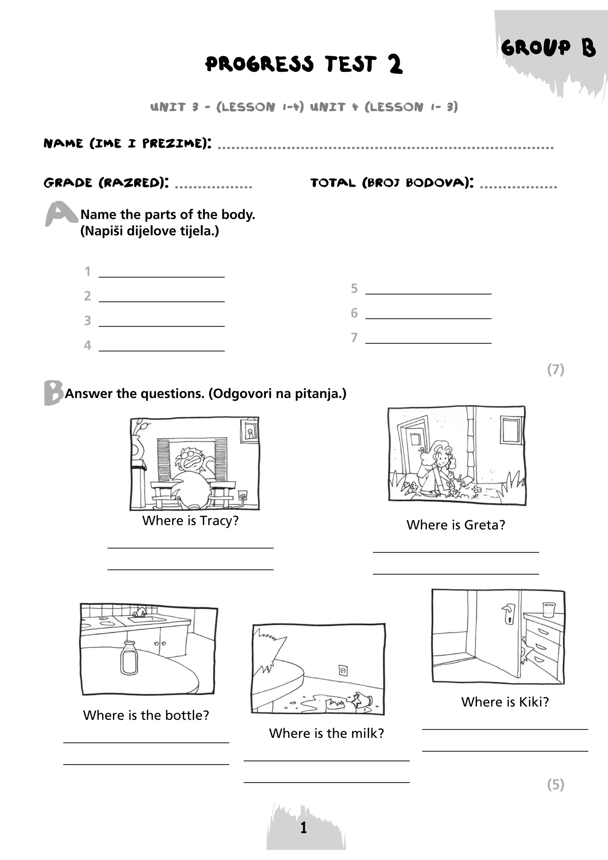 GROUP B

PROGRESS TEST 2
UNIT 3 - (LESSON 1-4) UNIT 4 (LESSON 1- 3)

NAME (IME I PREzIME): .........................................................................
GRADE (RAzRED): .................

TOTAL (BROJ BODOVA): .................

A

Name the parts of the body.
(Napiši dijelove tijela.)
1 ___________________
5 ___________________

2 ___________________

6 ___________________

3 ___________________

7 ___________________

4 ___________________

(7)

B

Answer the questions. (Odgovori na pitanja.)

Where is Tracy?

Where is Greta?

_________________________

_________________________

_________________________

_________________________

Where is Kiki?
Where is the bottle?
_________________________

Where is the milk?

_________________________

_________________________
_________________________

_________________________
_________________________

(5)

 