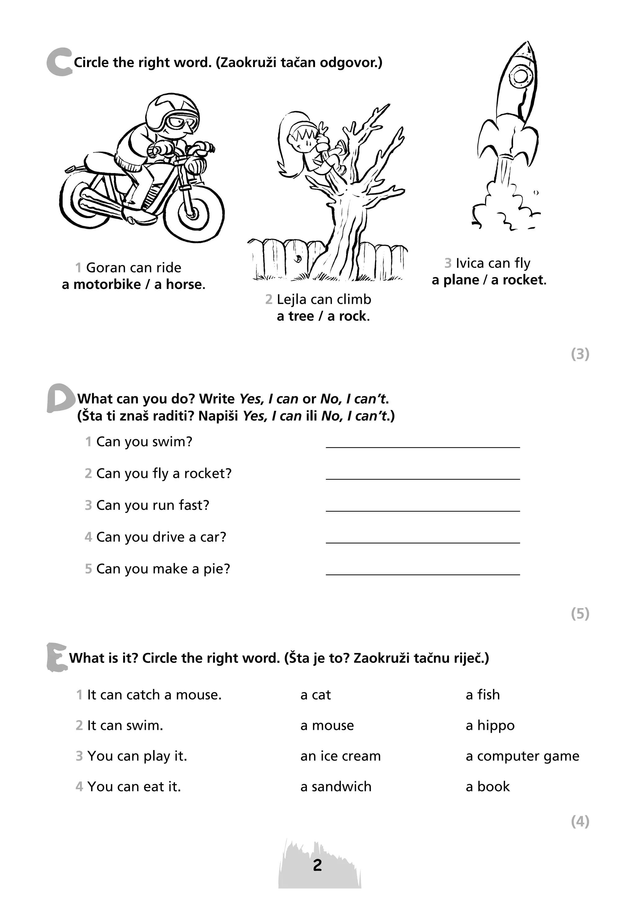 C

Circle the right word. (Zaokruži tačan odgovor.)

1 Goran can ride
a motorbike / a horse.

3 Ivica can fly
a plane / a rocket.
2 Lejla can climb
a tree / a rock.

(3)

D

What can you do? Write Yes, I can or No, I can’t.
(Šta ti znaš raditi? Napiši Yes, I can ili No, I can’t.)
1 Can you swim?

____________________________

2 Can you fly a rocket?

____________________________

3 Can you run fast?

____________________________

4 Can you drive a car?

____________________________

5 Can you make a pie?

____________________________

(5)

E

What is it? Circle the right word. (Šta je to? Zaokruži tačnu riječ.)
1 It can catch a mouse.

a cat

a fish

2 It can swim.

a mouse

a hippo

3 You can play it.

an ice cream

a computer game

4 You can eat it.

a sandwich

a book

(4)

2

 