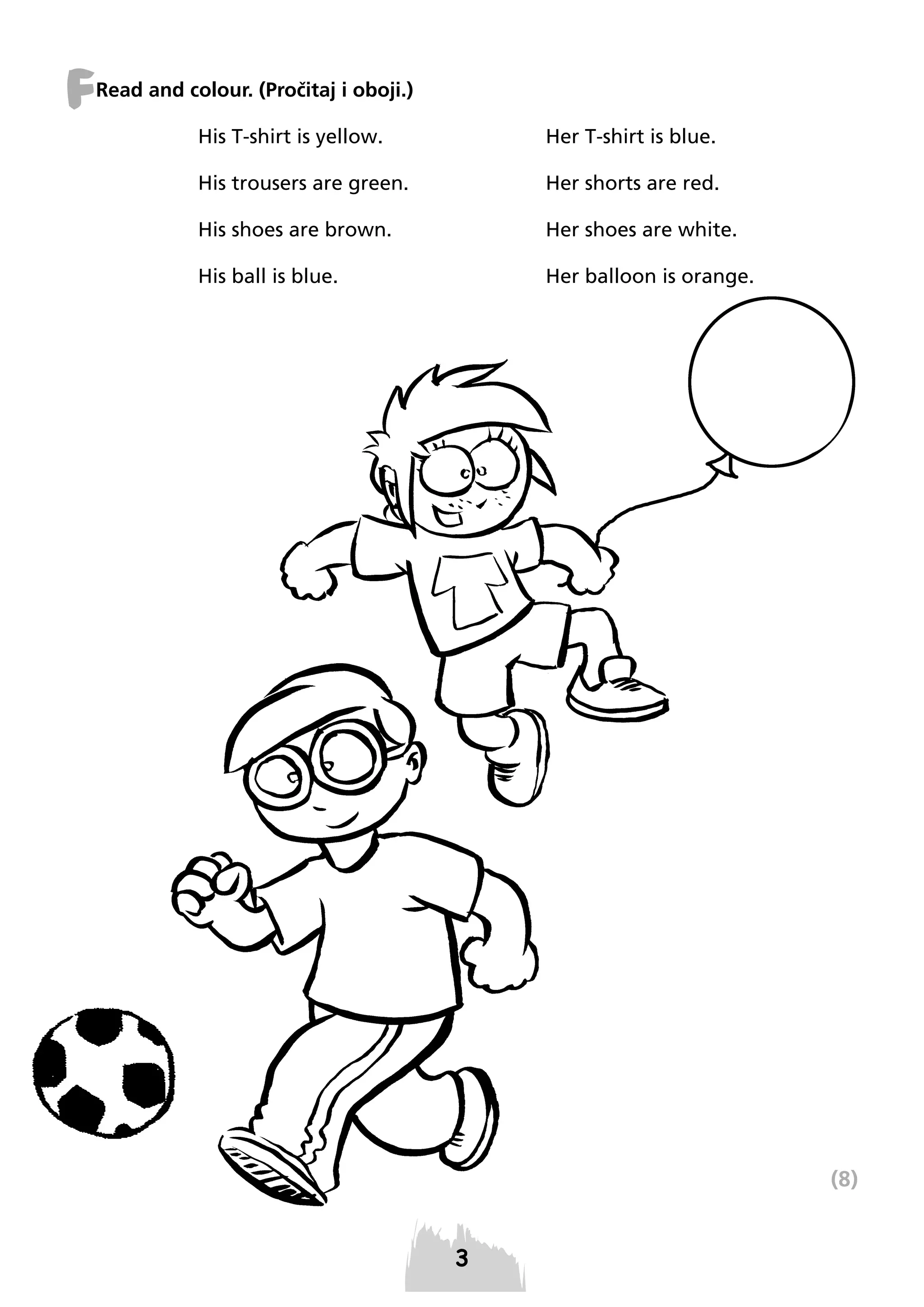 F

Read and colour. (Pročitaj i oboji.)
His T-shirt is yellow.

Her T-shirt is blue.

His trousers are green.

Her shorts are red.

His shoes are brown.

Her shoes are white.

His ball is blue.

Her balloon is orange.

(8)

3

 