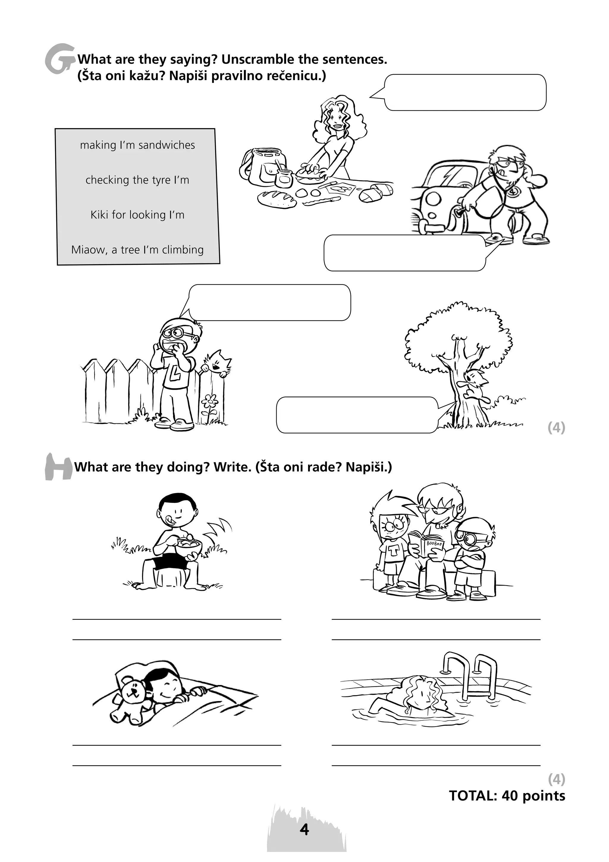 G

What are they saying? Unscramble the sentences.
(Šta oni kažu? Napiši pravilno rečenicu.)

making I’m sandwiches
checking the tyre I’m
Kiki for looking I’m
Miaow, a tree I’m climbing

(4)

H

What are they doing? Write. (Šta oni rade? Napiši.)

(4)
TOTAL: 40 points

 