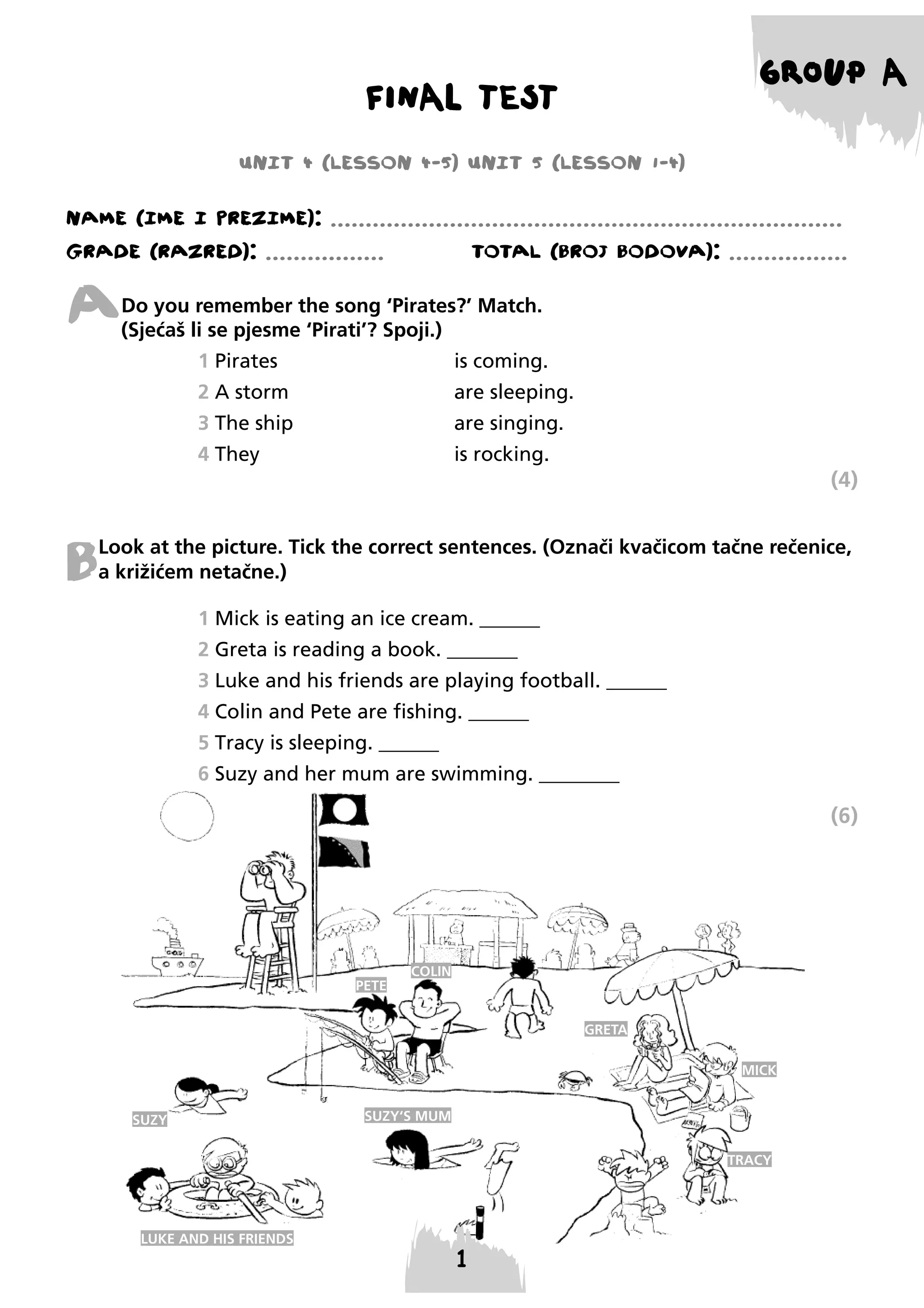 GROUP A

FINAL TEST
UNIT 4 (LESSON 4-5) UNIT 5 (LESSON 1-4)

NAME (IME I PREzIME): .........................................................................
GRADE (RAzRED): .................

TOTAL (BROJ BODOVA): .................

A

Do you remember the song ‘Pirates?’ Match.
(Sjećaš li se pjesme ‘Pirati’? Spoji.)
1 Pirates

is coming.

2 A storm

are sleeping.

3 The ship

are singing.

4 They

is rocking.

(4)

B

Look at the picture. Tick the correct sentences. (Označi kvačicom tačne rečenice,
a križićem netačne.)
1 Mick is eating an ice cream. ______
2 Greta is reading a book. _______
3 Luke and his friends are playing football. ______
4 Colin and Pete are fishing. ______
5 Tracy is sleeping. ______
6 Suzy and her mum are swimming. ________

(6)

PETE

COLIN

GRETA
MICK
SUZY

SUZY‘S MUM
TRACY

LUKE AND HIS FRIENDS

 