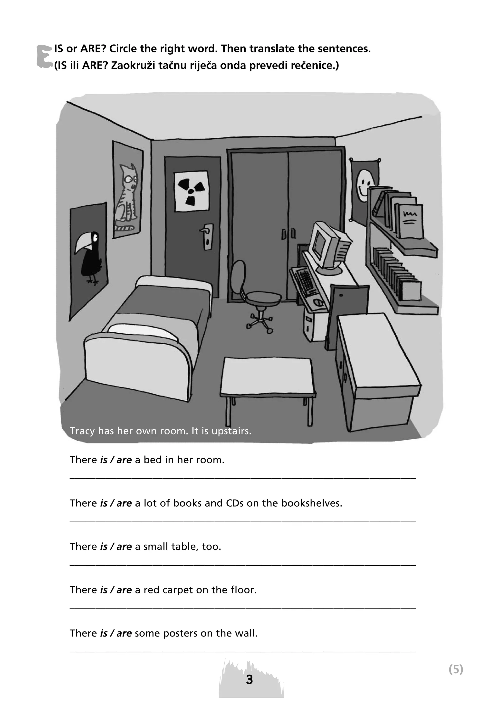 E

IS or ARE? Circle the right word. Then translate the sentences.
(IS ili ARE? Zaokruži tačnu riječa onda prevedi rečenice.)

Tracy has her own room. It is upstairs.
There is / are a bed in her room.
___________________________________________________________________
There is / are a lot of books and CDs on the bookshelves.
___________________________________________________________________
There is / are a small table, too.
___________________________________________________________________
There is / are a red carpet on the floor.
___________________________________________________________________
There is / are some posters on the wall.
___________________________________________________________________

(5)

 