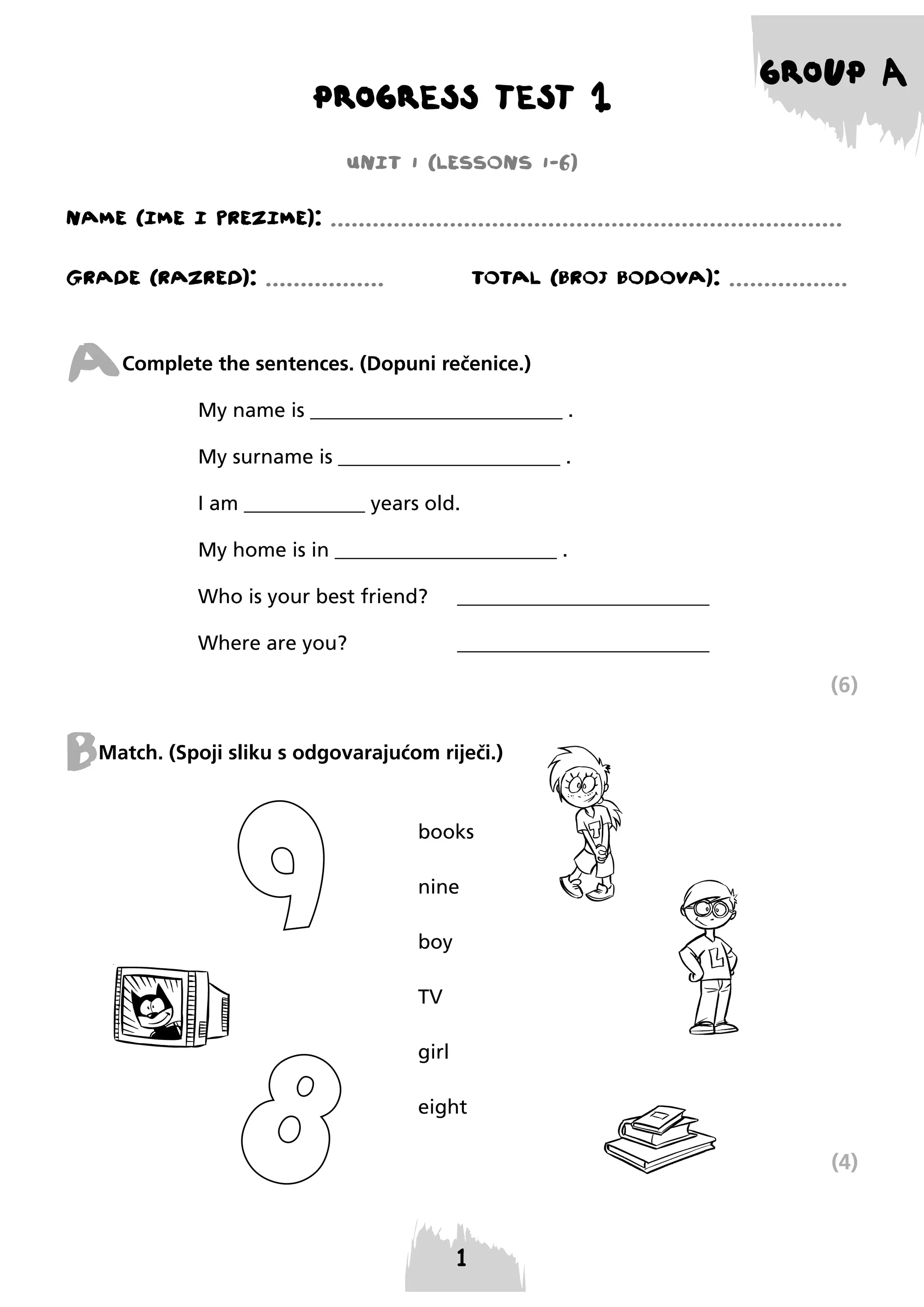 PROGRESS TEST 1

GROUP A

UNIT 1 (LESSONS 1-6)
NAME (IME I PREzIME): .........................................................................
GRADE (RAzRED): .................

TOTAL (BROJ BODOVA): .................

A

Complete the sentences. (Dopuni rečenice.)
My name is _________________________ .
My surname is ______________________ .
I am ____________ years old.
My home is in ______________________ .
Who is your best friend?

_________________________

Where are you?

_________________________

(6)

B

Match. (Spoji sliku s odgovarajućom riječi.)

books
nine
boy
TV
girl
eight

(4)

 