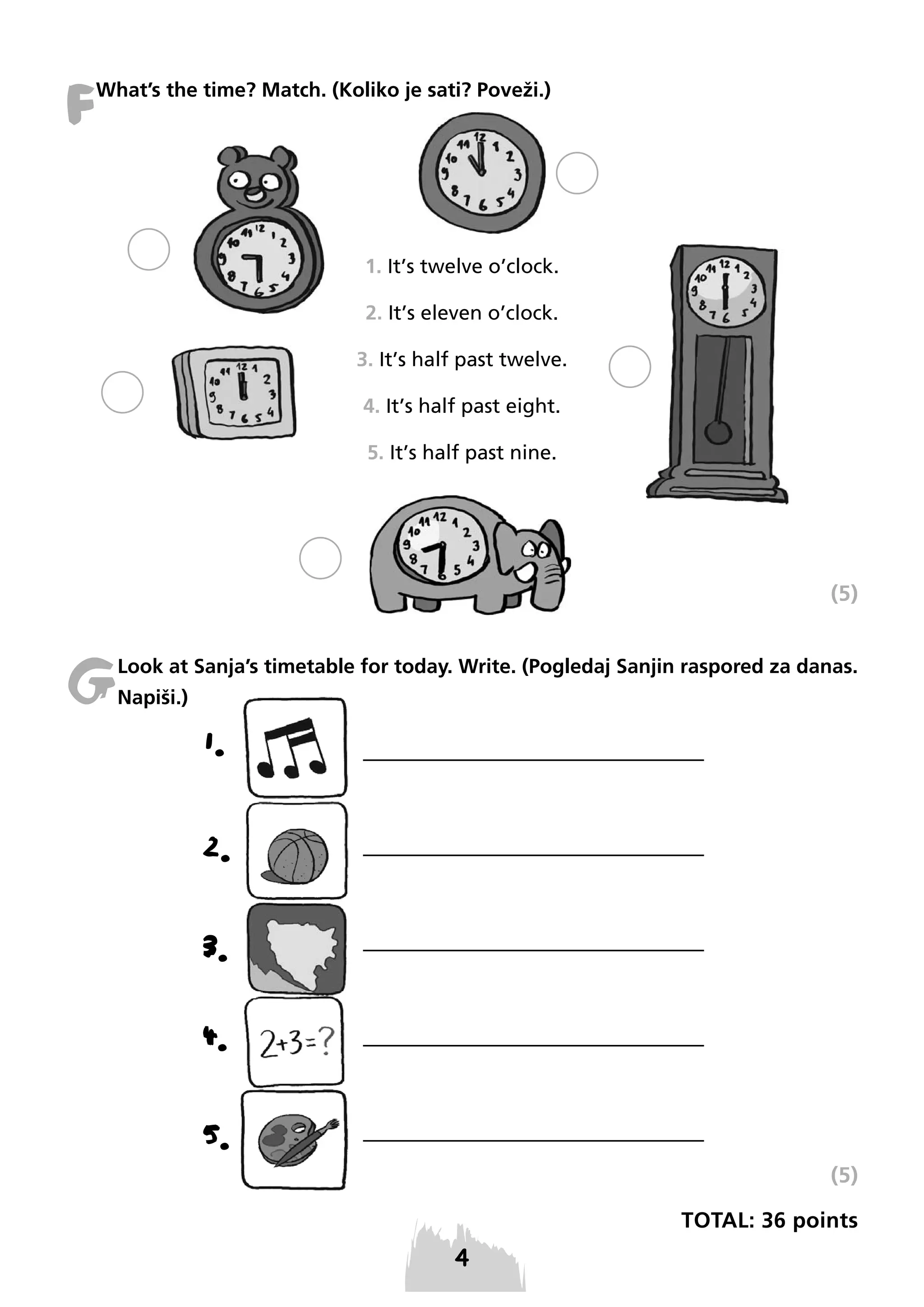 F

What’s the time? Match. (Koliko je sati? Poveži.)

1. It’s twelve o’clock.
2. It’s eleven o’clock.
3. It’s half past twelve.
4. It’s half past eight.
5. It’s half past nine.

(5)

G

Look at Sanja’s timetable for today. Write. (Pogledaj Sanjin raspored za danas.
Napiši.)

1.
2.
3.
4.
5.
(5)
TOTAL: 36 points

 