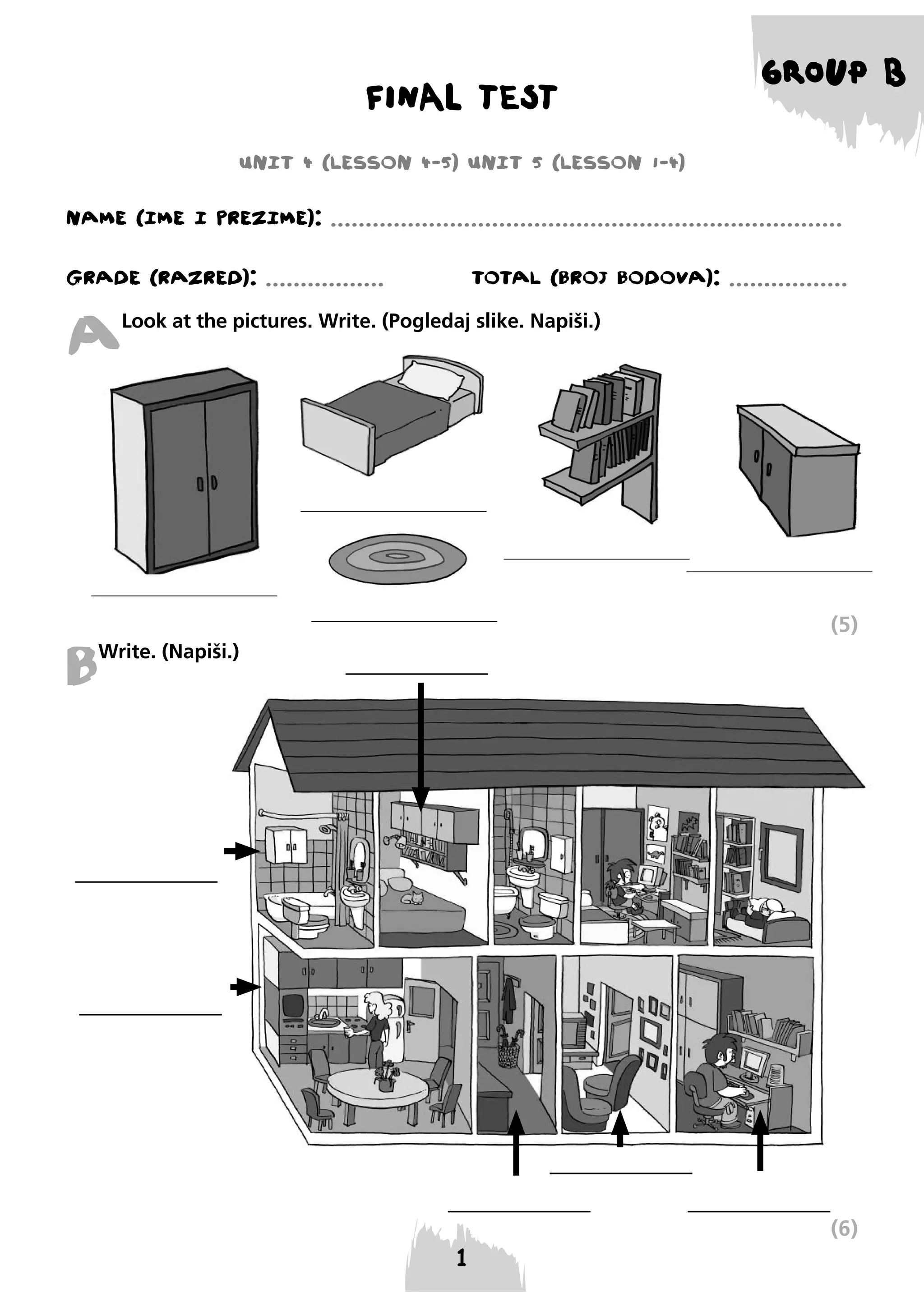 FINAL TEST

GROUP B

UNIT 4 (LESSON 4-5) UNIT 5 (LESSON 1-4)
NAME (IME I PREzIME): .........................................................................
GRADE (RAzRED): .................

TOTAL (BROJ BODOVA): .................

A

Look at the pictures. Write. (Pogledaj slike. Napiši.)

B

(5)

Write. (Napiši.)

(6)

 