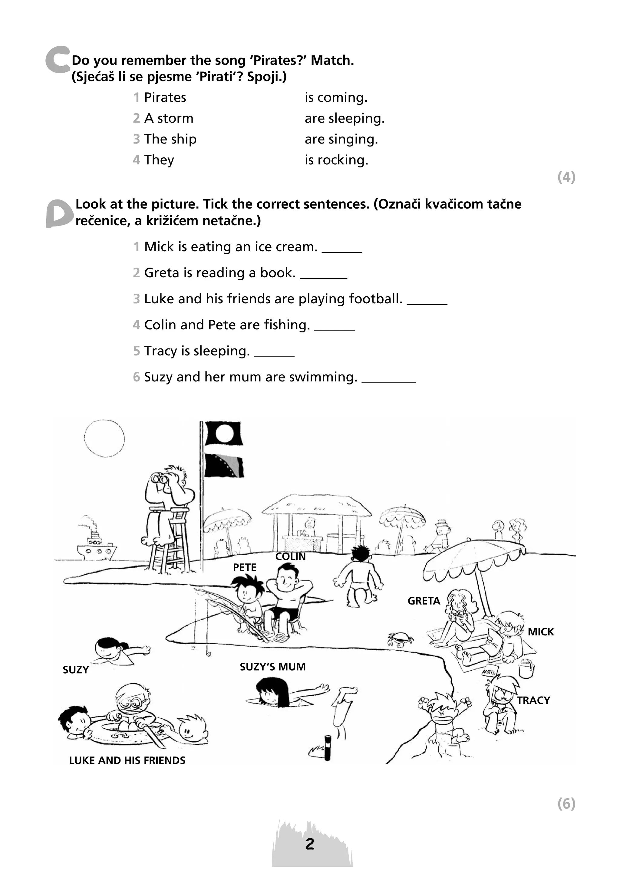 C

Do you remember the song ‘Pirates?’ Match.
(Sjećaš li se pjesme ‘Pirati’? Spoji.)
1 Pirates

is coming.

2 A storm

are sleeping.

3 The ship

are singing.

4 They

is rocking.

(4)

D

Look at the picture. Tick the correct sentences. (Označi kvačicom tačne
rečenice, a križićem netačne.)
1 Mick is eating an ice cream. ______
2 Greta is reading a book. _______
3 Luke and his friends are playing football. ______
4 Colin and Pete are fishing. ______
5 Tracy is sleeping. ______
6 Suzy and her mum are swimming. ________

(6)

 