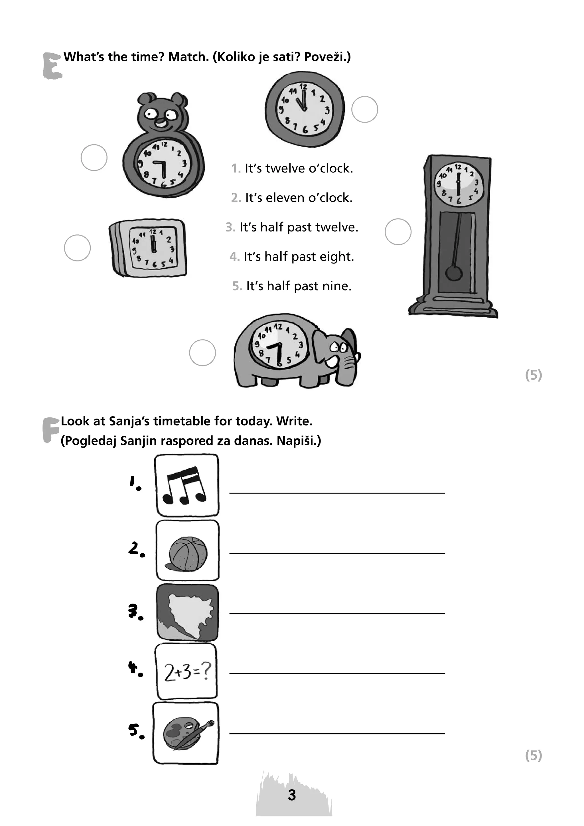 E

What’s the time? Match. (Koliko je sati? Poveži.)

1. It’s twelve o’clock.
2. It’s eleven o’clock.
3. It’s half past twelve.
4. It’s half past eight.
5. It’s half past nine.

(5)

F

Look at Sanja’s timetable for today. Write.
(Pogledaj Sanjin raspored za danas. Napiši.)

1.
2.
3.
4.
5.
(5)

 