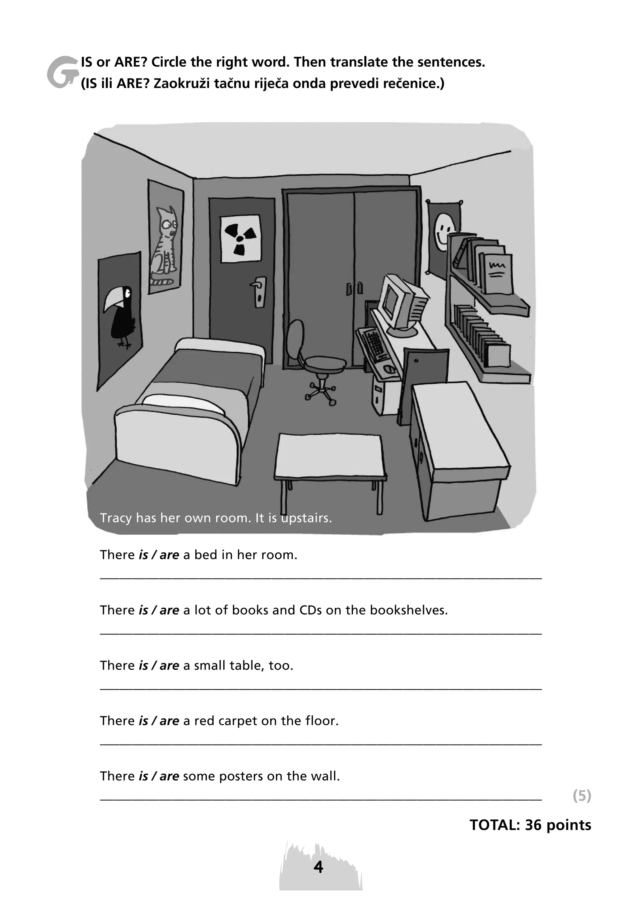 G

IS or ARE? Circle the right word. Then translate the sentences.
(IS ili ARE? Zaokruži tačnu riječa onda prevedi rečenice.)

Tracy has her own room. It is upstairs.
There is / are a bed in her room.
___________________________________________________________________
There is / are a lot of books and CDs on the bookshelves.
___________________________________________________________________
There is / are a small table, too.
___________________________________________________________________
There is / are a red carpet on the floor.
___________________________________________________________________
There is / are some posters on the wall.
___________________________________________________________________

(5)

TOTAL: 36 points

 