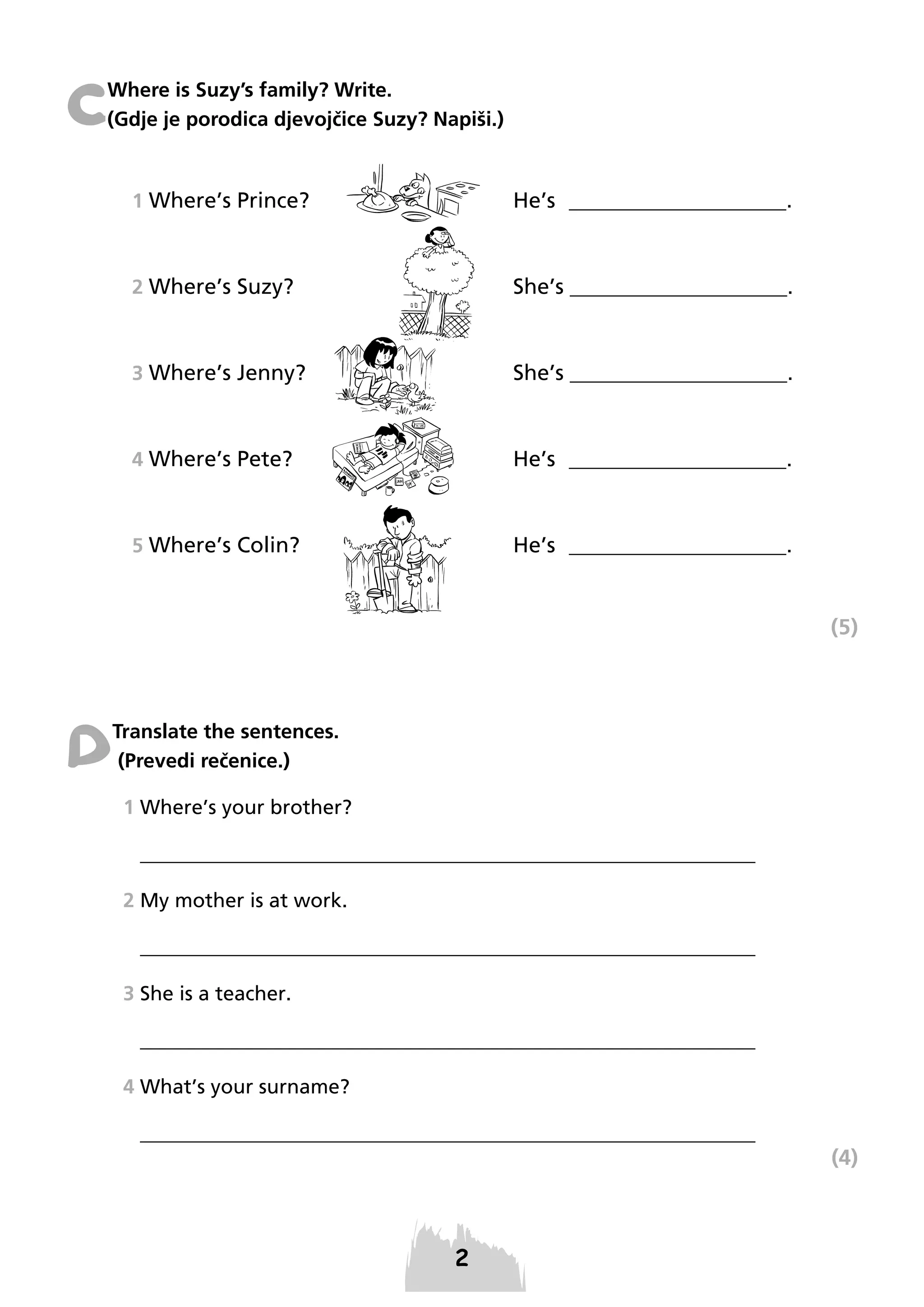 C

Where is Suzy’s family? Write.
(Gdje je porodica djevojčice Suzy? Napiši.)

1 Where’s Prince?

He’s ____________________.

2 Where’s Suzy?

She’s ____________________.

3 Where’s Jenny?

She’s ____________________.

4 Where’s Pete?

He’s ____________________.

5 Where’s Colin?

He’s ____________________.

(5)

D

Translate the sentences.
(Prevedi rečenice.)
1 Where’s your brother?
_____________________________________________________________
2 My mother is at work.
_____________________________________________________________
3 She is a teacher.
_____________________________________________________________
4 What’s your surname?
_____________________________________________________________

(4)

 