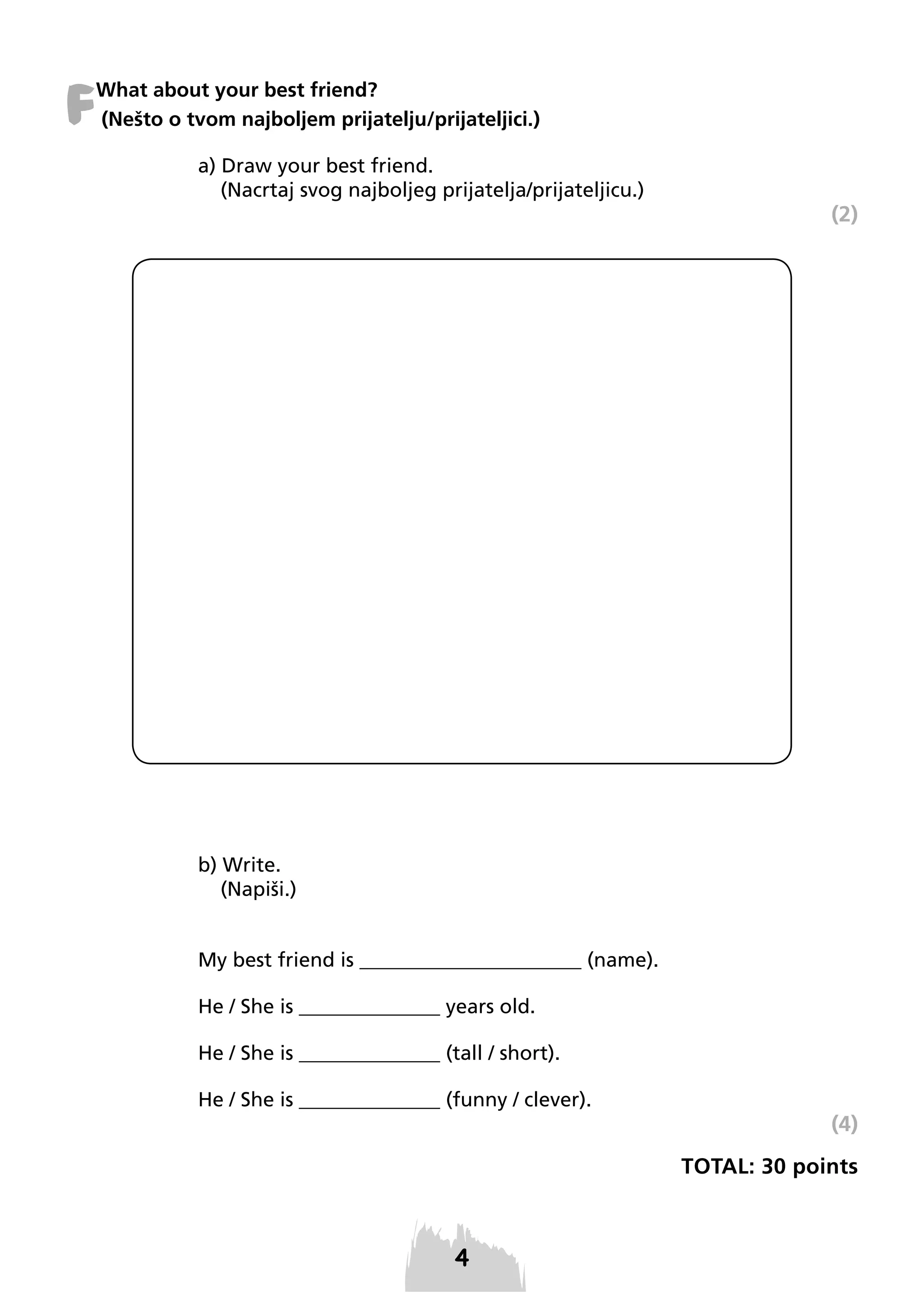 F

What about your best friend?
(Nešto o tvom najboljem prijatelju/prijateljici.)
a) Draw your best friend.
(Nacrtaj svog najboljeg prijatelja/prijateljicu.)

(2)

b) Write.
(Napiši.)

My best friend is ______________________ (name).
He / She is ______________ years old.
He / She is ______________ (tall / short).
He / She is ______________ (funny / clever).

(4)
TOTAL: 30 points

 