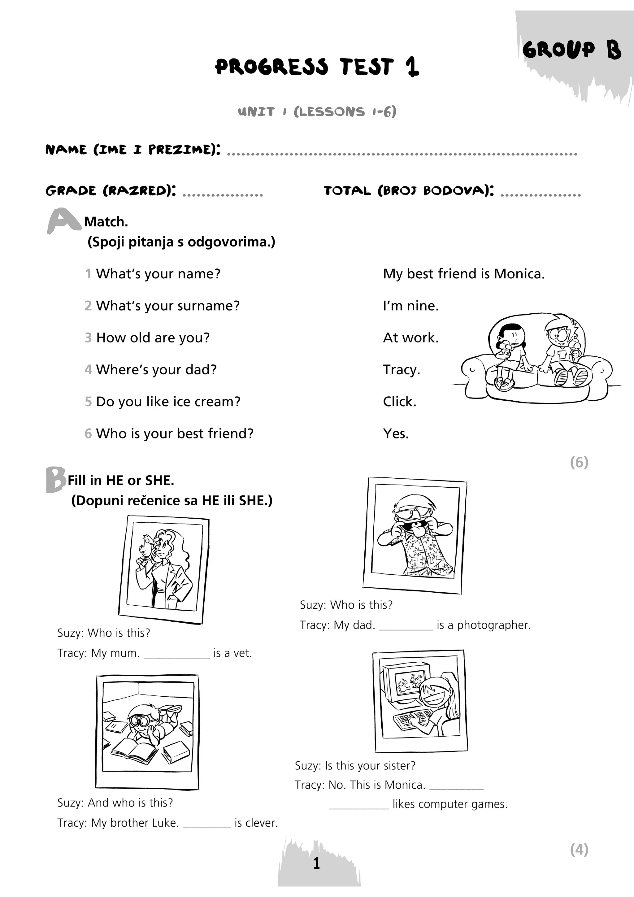 PROGRESS TEST 1

GROUP B

UNIT 1 (LESSONS 1-6)
NAME (IME I PREzIME): .........................................................................
GRADE (RAzRED): .................

A

TOTAL (BROJ BODOVA): .................

Match.
(Spoji pitanja s odgovorima.)
1 What’s your name?

My best friend is Monica.

2 What’s your surname?

I’m nine.

3 How old are you?

At work.

4 Where’s your dad?

Tracy.

5 Do you like ice cream?

Click.

6 Who is your best friend?

Yes.

(6)

B

Fill in HE or SHE.
(Dopuni rečenice sa HE ili SHE.)

Suzy: Who is this?
Suzy: Who is this?

Tracy: My dad. _________ is a photographer.

Tracy: My mum. ___________ is a vet.

Suzy: Is this your sister?
Tracy: No. This is Monica. _________
Suzy: And who is this?

__________ likes computer games.

Tracy: My brother Luke. ________ is clever.

(4)

 