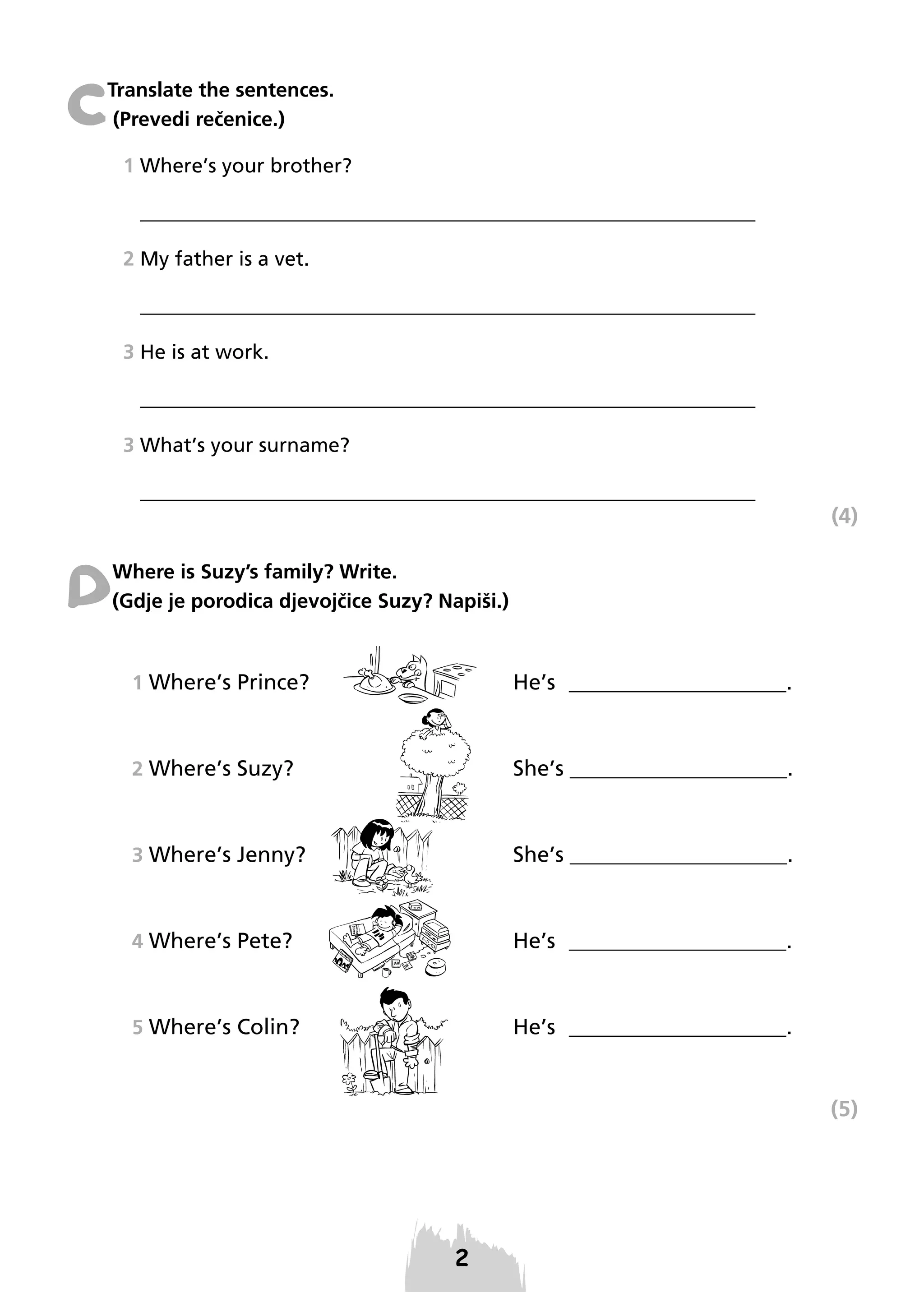 C

Translate the sentences.
(Prevedi rečenice.)
1 Where’s your brother?
_____________________________________________________________
2 My father is a vet.
_____________________________________________________________
3 He is at work.
_____________________________________________________________
3 What’s your surname?
_____________________________________________________________

(4)

D

Where is Suzy’s family? Write.
(Gdje je porodica djevojčice Suzy? Napiši.)

1 Where’s Prince?

He’s ____________________.

2 Where’s Suzy?

She’s ____________________.

3 Where’s Jenny?

She’s ____________________.

4 Where’s Pete?

He’s ____________________.

5 Where’s Colin?

He’s ____________________.

(5)

 