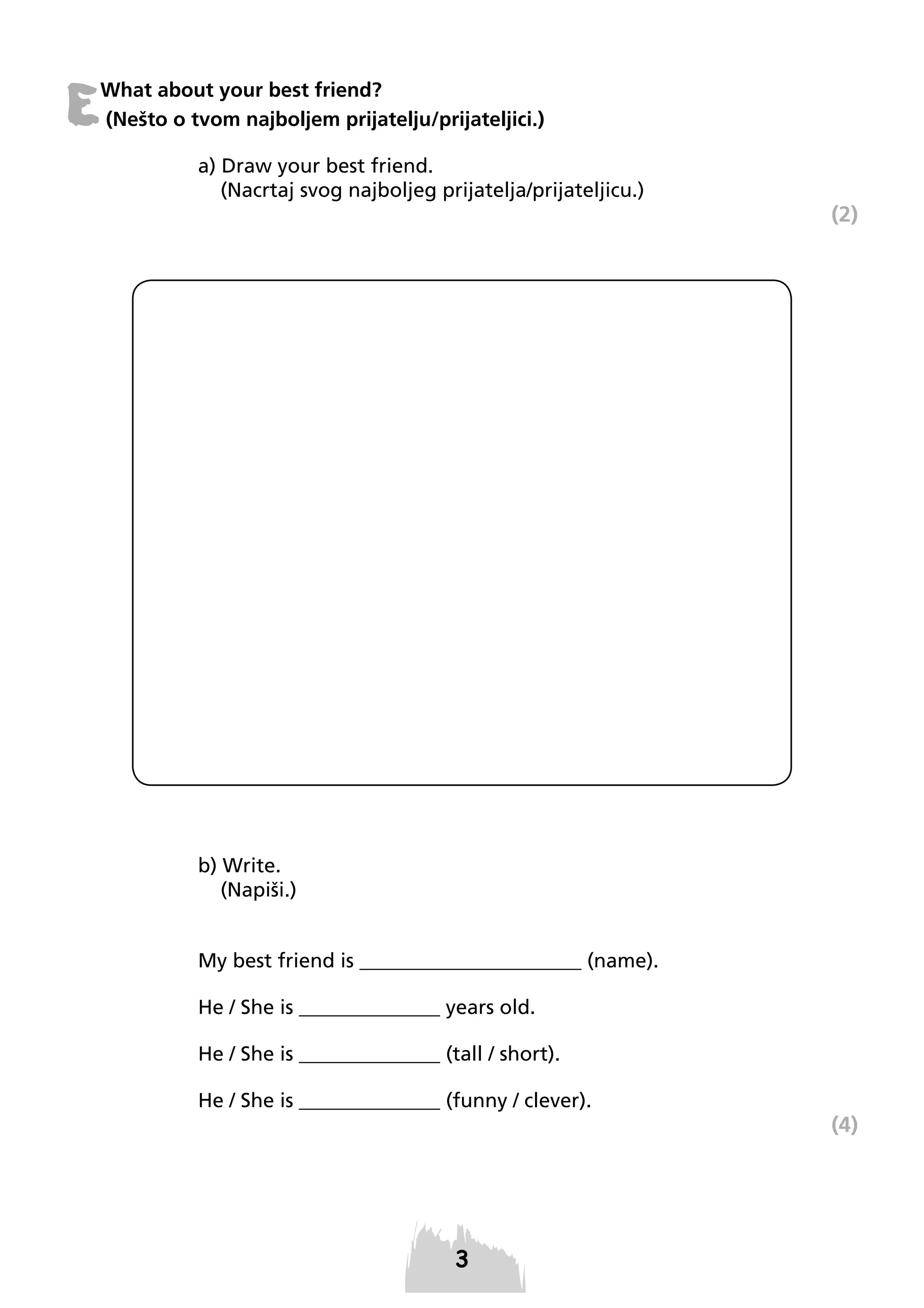 E

What about your best friend?
(Nešto o tvom najboljem prijatelju/prijateljici.)
a) Draw your best friend.
(Nacrtaj svog najboljeg prijatelja/prijateljicu.)

(2)

b) Write.
(Napiši.)

My best friend is ______________________ (name).
He / She is ______________ years old.
He / She is ______________ (tall / short).
He / She is ______________ (funny / clever).

(4)

 