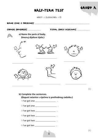 HALF-TERM TEST

GROUP A

UNIT 2 (LESSONS 1-7)
NAME (IME I PREzIME): .........................................................................
GRADE (RAzRED): .................

A

TOTAL (BROJ BODOVA): .................

a) Name the parts of body.
(Imenuj dijelove tijela.)

(6)
b) Complete the sentences.
(Dopuni rečenice s riječima iz prethodnog zadatka.)
1 I’ve got one ___________________ .
2 I’ve got one ____________________ .
3 I’ve got two ___________________ .
4 I’ve got two ___________________ .
5 I’ve got two ___________________ .
6 I’ve got ten ___________________ .

(6)

 