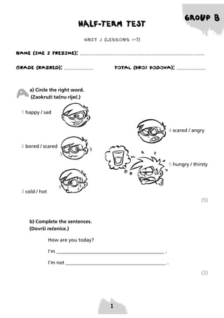 HALF-TERM TEST

GROUP B

UNIT 2 (LESSONS 1-7)
NAME (IME I PREzIME): .........................................................................
GRADE (RAzRED): .................

TOTAL (BROJ BODOVA): .................

A

a) Circle the right word.
(Zaokruži tačnu riječ.)

1 happy / sad
4 scared / angry
2 bored / scared
5 hungry / thirsty

3 cold / hot

(5)

b) Complete the sentences.
(Dovrši rečenice.)
How are you today?
I’m ____________________________________________ .
I’m not _________________________________________ .

(2)

 