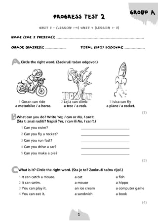 GROUP A

PROGRESS TEST 2
UNIT 3 - (LESSON 1-4) UNIT 4 (LESSON 1- 3)

NAME (IME I PREzIME): .........................................................................
GRADE (RAzRED): .................

TOTAL (BROJ BODOVA): .................

A

Circle the right word. (Zaokruži tačan odgovor.)

1 Goran can ride
a motorbike / a horse.

2 Lejla can climb
a tree / a rock.

3 Ivica can fly
a plane / a rocket.

(3)

B

What can you do? Write Yes, I can or No, I can’t.
(Šta ti znaš raditi? Napiši Yes, I can ili No, I can’t.)
1 Can you swim?

____________________________

2 Can you fly a rocket?

____________________________

3 Can you run fast?

____________________________

4 Can you drive a car?

____________________________

5 Can you make a pie?

____________________________

(5)

C

What is it? Circle the right word. (Šta je to? Zaokruži tačnu riječ.)
1 It can catch a mouse.

a cat

a fish

2 It can swim.

a mouse

a hippo

3 You can play it.

an ice cream

a computer game

4 You can eat it.

a sandwich

a book

(4)

 