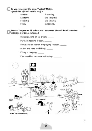 C

Do you remember the song ‘Pirates?’ Match.
(Sjećaš li se pjesme ‘Pirati’? Spoji.)
1 Pirates

is coming.

2 A storm

are sleeping.

3 The ship

are singing.

4 They

is rocking.

(4)

D

Look at the picture. Tick the correct sentences. (Označi kvačicom tačne
rečenice, a križićem netačne.)
1 Mick is eating an ice cream. ______
2 Greta is reading a book. _______
3 Luke and his friends are playing football. ______
4 Colin and Pete are fishing. ______
5 Tracy is sleeping. ______
6 Suzy and her mum are swimming. ________

(6)

 