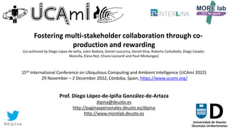 19
Fostering multi-stakeholder collaboration through co-
production and rewarding
(co-authored by Diego López-de-Ipiña, Julen Badiola, Daniel Lauzurica, Daniel Silva, Roberto Carballedo, Diego Casado-
Mansilla, Elena Not, Chiara Leonardi and Pauli Misikangas)
15th International Conference on Ubiquitous Computing and Ambient Intelligence (UCAmI 2022)
29 November – 2 December 2022, Córdoba, Spain, https://www.ucami.org/
Prof. Diego López-de-Ipiña González-de-Artaza
dipina@deusto.es
http://paginaspersonales.deusto.es/dipina
http://www.morelab.deusto.es
@dipina
 