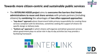 2
Towards more citizen-centric and sustainable public services
• The INTERLINK H2020 project aims to overcome the barriers that hinder
administrations to reuse and share services with private partners (including
citizens) by combining the advantages of two often opposed approaches:
– “top-down” approach where Government holds primary responsibility for creating these
services compliant with EU directives, sometimes seeking the support of citizens for
specific design or delivery tasks
– “bottom-up” approach in which citizens self-organize and deliver grassroot services
where government plays no active role in day-to-day activities but may provide a
facilitating framework
 