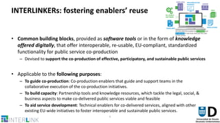 6
INTERLINKERs: fostering enablers’ reuse
• Common building blocks, provided as software tools or in the form of knowledge
offered digitally, that offer interoperable, re-usable, EU-compliant, standardized
functionality for public service co-production
– Devised to support the co-production of effective, participatory, and sustainable public services
• Applicable to the following purposes:
– To guide co-production: Co-production enablers that guide and support teams in the
collaborative execution of the co-production initiatives.
– To build capacity: Partnership tools and knowledge resources, which tackle the legal, social, &
business aspects to make co-delivered public services viable and feasible
– To aid service development: Technical enablers for co-delivered services, aligned with other
existing EU-wide initiatives to foster interoperable and sustainable public services.
 