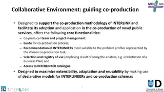 7
Collaborative Environment: guiding co-production
• Designed to support the co-production methodology of INTERLINK and
facilitate its adoption and application in the co-production of novel public
services, offers the following core functionalities:
– Co-producer team and project management;
– Guide for co-production process;
– Recommendation of INTERLINKERs most suitable to the problem profiles represented by
the chosen co-production task;
– Selection and registry of use (displaying result of using the enabler, e.g. instantiation of a
Business Plan) and
– Access to INTERLINKER catalogue
• Designed to maximize extensibility, adaptation and reusability by making use
of declarative models for INTERLINKERs and co-production schemas
 