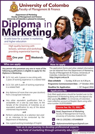 University of Colombo
Faculty of Management & Finance
Who can apply How to apply
a.
Diploma in
Marketing
Any person who possesses any one or more of the
following qualifications is eligible to apply for the
Diploma in Marketing.
G.C.E. A/L with 3 passes in one sitting with
2 years of working experience in a related field
G.C.E. O/L with 6 years of working experience
in a related field
Any diploma (of more than one-year duration)
from a recognized institution
Perform satisfactorily at a selection test and/
or an interview to be conducted by the
Department of Marketing
Has a good working knowledge of English
or
or
and
Any other equivalent qualification that is
acceptable, on a case by case basis, to the
Senate of the University of Colombo as an
equivalent qualification to any of the above
mentioned requirements
or
The application forms and other related information
can be obtained from the Department of Marketing,
Faculty of Management & Finance, University of
Colombo, Colombo 03 or downloaded from
http://mgmt.cmb.ac.lk
Head, Department of Marketing,
Faculty of Management & Finance,
University of Colombo, Colombo 03
“Join us in our journey to develop professional experts
to the field of marketing through university education”
Registrar – University of Colombo
Department of Marketing
Faculty of Management and Finance
University of Colombo is pleased to introduce
High quality learning with
lectures, seminars and workshops
providing experiential learning
A solid base for a career in marketing
and higher education
One year Weekends
Class schedule :
Programme Commencement Date : 2nd
October 2016
Deadline for Application : 31st
August 2016
Application fee
Sunday, 8.30 a.m. to 4.30 p.m.
Duly filled applications should be handed over to the
Department of Marketing along with the deposit slip
after paying Rs.1000/= to University of Colombo’s
main collection account at People’s Bank using refer-
ence number 312070100004
Course fee: Rs. 75, 000/=
+94-11-2552365 / 0714488659
diplomainmarketinguoc@gmail.com






 