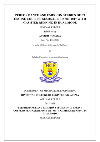 PERFORMANCE AND EMISSION STUDIES OF CI
ENGINE COUPLED SEMINAR REPORT 2017 WITH
GASIFIER RUNNING IN DUAL MODE
SEMINAR REPORT
Submitted by
ADERSH KUMAR A
Reg. No: 14422004
In partial fulfillment for the award of the Degree
Of
Bachelor of Technology in Mechanical Engineering
DEPARTMENT OF MECHANICAL ENGINEERING
HINDUSTAN COLLEGE OF ENGINEERING, ARIPPA
KOLLAM, KERALA
2017-2018
PERFORMANCE AND EMISSION STUDIES OF CI ENGINE
COUPLED SEMINAR REPORT 2017 WITH GASIFIER RUNNING IN
DUAL MODE
SEMINAR REPORT
 