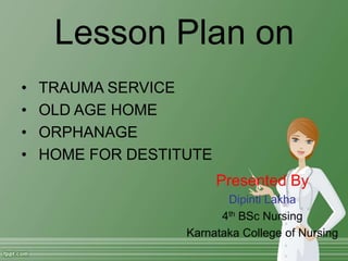 Lesson Plan on
• TRAUMA SERVICE
• OLD AGE HOME
• ORPHANAGE
• HOME FOR DESTITUTE
Presented By
Dipinti Lakha
4th BSc Nursing
Karnataka College of Nursing
 