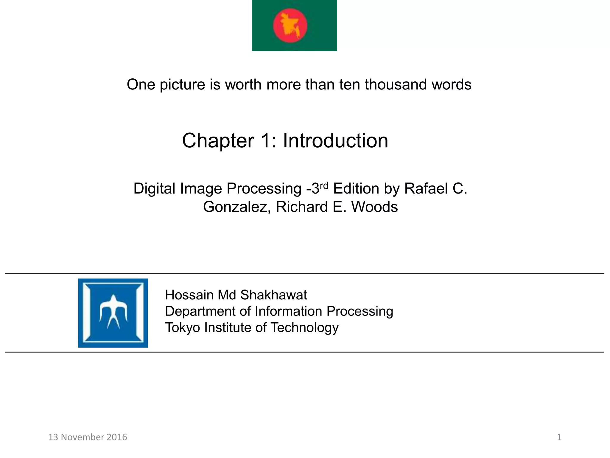 Chapter 1: Introduction
13 November 2016 1
Hossain Md Shakhawat
Department of Information Processing
Tokyo Institute of Technology
Digital Image Processing -3rd Edition by Rafael C.
Gonzalez, Richard E. Woods
One picture is worth more than ten thousand words
 