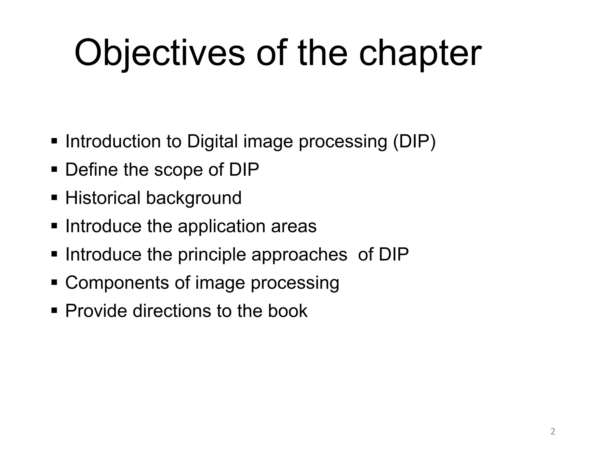Objectives of the chapter
 Introduction to Digital image processing (DIP)
 Define the scope of DIP
 Historical background
 Introduce the application areas
 Introduce the principle approaches of DIP
 Components of image processing
 Provide directions to the book
2
 