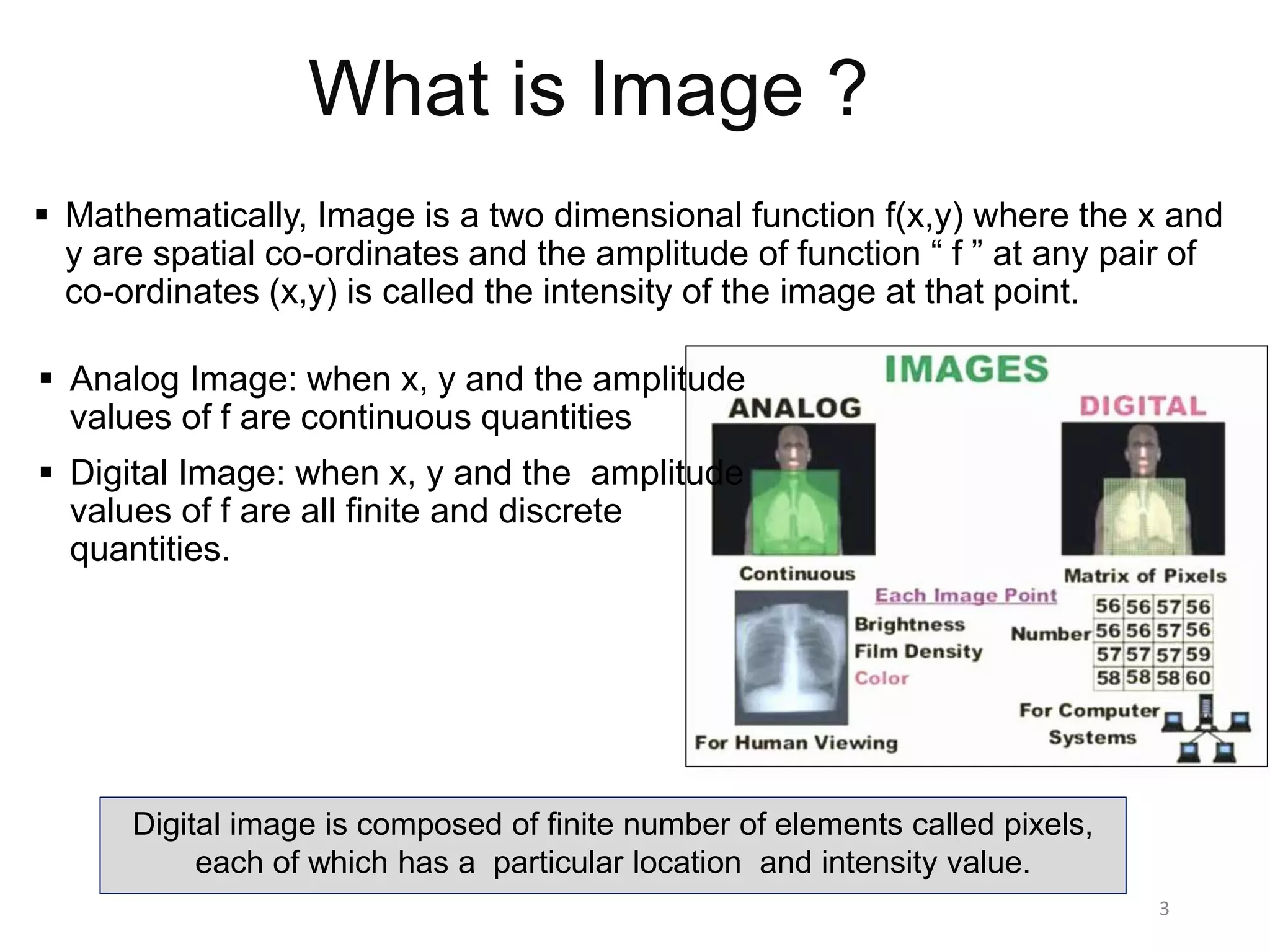 What is Image ?
 Mathematically, Image is a two dimensional function f(x,y) where the x and
y are spatial co-ordinates and the amplitude of function “ f ” at any pair of
co-ordinates (x,y) is called the intensity of the image at that point.
3
 Analog Image: when x, y and the amplitude
values of f are continuous quantities
 Digital Image: when x, y and the amplitude
values of f are all finite and discrete
quantities.
Digital image is composed of finite number of elements called pixels,
each of which has a particular location and intensity value.
 