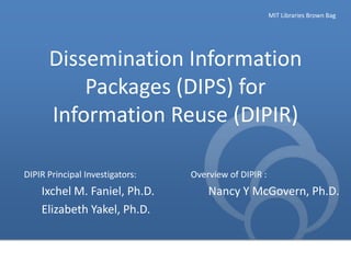 MIT Libraries Brown Bag

Dissemination Information
Packages (DIPS) for
Information Reuse (DIPIR)
DIPIR Principal Investigators:

Ixchel M. Faniel, Ph.D.
Elizabeth Yakel, Ph.D.

Overview of DIPIR :

Nancy Y McGovern, Ph.D.

 