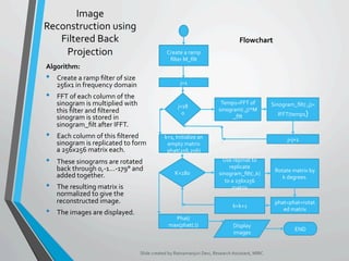 Image	
Reconstruction	using	
Filtered	Back	
Projection	
Algorithm:	
•  Create	a	ramp	ﬁlter	of	size	
256x1	in	frequency	domain	
•  FFT	of	each	column	of	the	
sinogram	is	multiplied	with	
this	ﬁlter	and	ﬁltered	
sinogram	is	stored	in	
sinogram_ﬁlt	after	IFFT.	
•  Each	column	of	this	ﬁltered	
sinogram	is	replicated	to	form	
a	256x256	matrix	each.	
•  These	sinograms	are	rotated	
back	through	0,-1…-179°	and	
added	together.	
•  The	resulting	matrix	is	
normalized	to	give	the	
reconstructed	image.	
•  The	images	are	displayed.	
Slide	created	by	Ratnamanjuri	Devi,	Research	Assistant,	MIRC	
Create	a	ramp	
ﬁlter	M_ﬁlt	
j=1	
j<18
0	
Temp1=FFT	of	
sinogram(:,j)*M
_ﬁlt	
Sinogram_ﬁlt(:,j)=	
IFFT(temp1)	
j=j+1	
K<180	
Use	repmat	to	
replicate	
sinogram_ﬁlt(:,k)	
to	a	256x256	
matrix	
Rotate	matrix	by	
k	degrees.		
phat=phat+rotat
ed	matrix	
k=k+1	
k=1,	Initialize	an	
empty	matrix	
phat(256,256)	
Phat/
max(phat(:))	 Display	
images	
END	
Flowchart	
 
