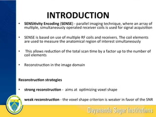 INTRODUCTION	
•  SENSi-vity	Encoding	(SENSE)	-	parallel	imaging	technique,	where	an	array	of	
mul?ple,	simultaneously	operated	receiver	coils	is	used	for	signal	acquisi?on	
•  SENSE	is	based	on	use	of	mul?ple	RF	coils	and	receivers.	The	coil	elements	
are	used	to	measure	the	anatomical	region	of	interest	simultaneously	
•  	This	allows	reduc?on	of	the	total	scan	?me	by	a	factor	up	to	the	number	of	
coil	elements	
•  Reconstruc?on	in	the	image	domain	
Reconstruc-on	strategies	
	
•  strong	reconstruc-on	-		aims	at		op?mizing	voxel	shape	
•  weak	reconstruc-on	-	the	voxel	shape	criterion	is	weaker	in	favor	of	the	SNR	
		
16	
 