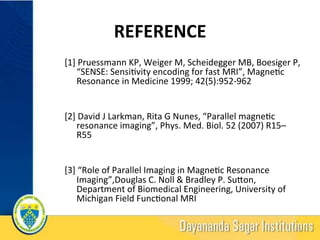 REFERENCE	
[1]	Pruessmann	KP,	Weiger	M,	Scheidegger	MB,	Boesiger	P,	
“SENSE:	Sensi?vity	encoding	for	fast	MRI”,	Magne?c	
Resonance	in	Medicine	1999;	42(5):952-962	
	
	
[2]	David	J	Larkman,	Rita	G	Nunes,	“Parallel	magne?c	
resonance	imaging”,	Phys.	Med.	Biol.	52	(2007)	R15–
R55	
	
	
[3]	“Role	of	Parallel	Imaging	in	Magne?c	Resonance	
Imaging”,Douglas	C.	Noll	&	Bradley	P.	Suqon,	
Department	of	Biomedical	Engineering,	University	of	
Michigan	Field	Func?onal	MRI	
21	
 