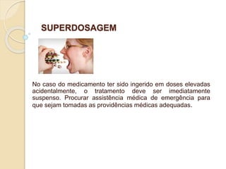 SUPERDOSAGEM
No caso do medicamento ter sido ingerido em doses elevadas
acidentalmente, o tratamento deve ser imediatamente
suspenso. Procurar assistência médica de emergência para
que sejam tomadas as providências médicas adequadas.
 