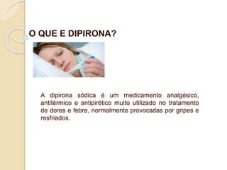 O QUE E DIPIRONA?
A dipirona sódica é um medicamento analgésico,
antitérmico e antipirético muito utilizado no tratamento
de dores e febre, normalmente provocadas por gripes e
resfriados.
 